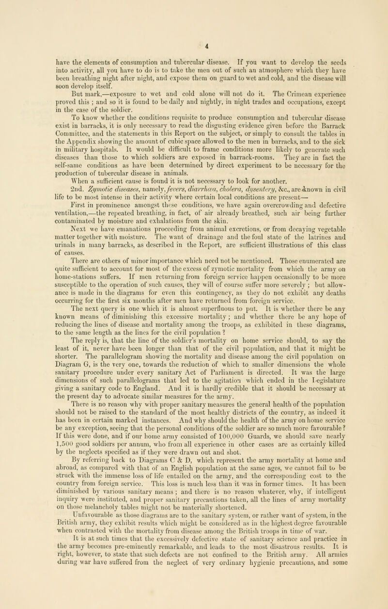 have the elements of consumption and tubercular disease. If you want to develop the seeds into activity, all you have to do is to take the men out of such au atmosphere which they have been breathing night after night, and expose them on guard to wet and cold, and the disease will soon develop itself. But mark,—exposure to wet and cold alone will not do it. The Crimean experience proved this ; and so it is fouud to be daily aud nightly, in night trades and occupations, except in the case of the soldier. To know whether the conditions requisite to produce consumption and tubercular disease exist in barracks, it is only necessary to read the disgusting evidence given before the Barrack Committee, and the statements in this Report on the subject, or simply to consult the tables in the Appendix showing the amount of cubic space allowed to the men in barracks, and to the sick in military hospitals. It would be difficult to frame conditions more likely to generate such diseases than those to which soldiers are exposed in barrack-rooms. They are in fact the self-same conditions as have been determined by direct experiment to be necessary for the production of tubercular disease in animals. When a sufficient cause is found it is not necessary to look for another. 2nd. Zymotic diseases, namely, fevers, diarrheal, cholera, dysentery, he, are«known in civil life to be most intense in their activity where certain local conditions are present— First in prominence amongst these conditions, we have again overcrowding and defective ventilation,—the repeated breathing, in fact, of air already breathed, such air being further contaminated by moisture and exhalations from the skin. Next we have emanations proceeding from animal excretions, or from decaying vegetable matter together with moisture. The want of drainage and the foul state of the latrines and urinals in many barracks, as described in the Report, are sufficient illustrations of this class of causes. There are others of minor importance which need not be mentioned. Those enumerated are quite sufficient to account for most of the excess of zymotic mortality from which the army on home-stations suffers. If men returning from foreign service happen occasionally to be more susceptible to the operation of such causes, they will of course suffer more severely ; but allow- ance is made in the diagrams for even this contingency, as they do not exhibit any deaths occurring for the first six months after men have returned from foreign service. The next query is one which it is almost superfluous to put. It is whether there be any known means of diminishing this excessive mortality ; and whether there be any hope of reducing the lines of disease and mortality among the troops, as exhibited in these diagrams, to the same length as the lines for the civil population 1 The reply is, that the line of the soldier's mortality on home service should, to say the least of it, never have been longer than that of the civil population, and that it might be shorter. The parallelogram showing the mortality and disease among the civil population on Diagram G, is the very one, towards the reduction of which to smaller dimensions the whole sanitary procedure under every sanitary Act of Parliament is directed. It was the large dimensions of such parallelograms that led to the agitation which ended in the Legislature giving a sanitary code to England. And it is hardly credible that it should be necessary at the present day to advocate similar measures for the army. There is no reason why with proper sanitary measures the general health of the population should not be raised to the standard of the most healthy districts of the country, as indeed it has been in certain marked instances. And why should the health of the army on home service be any exception, seeing that the personal conditions of the soldier are so much more favourable? If this were done, and if our home army consisted of 100,000 Guards, we should save nearly 1,500 good soldiers per annum, who from all experience in other cases are as certainly killed by the neglects specified as if they were drawn out and shot. By referring back to Diagrams C & D, which represent the armj mortality at home and abroad, as compared with that of an English population at the same ages, we cannot fail to be struck with the immense loss of life entailed on the army, and the corresponding cost to the country from foreign service. This loss is much less than it was in former times. It has been diminished by various sanitary means ; and there is no reason whatever, why, if intelligent inquiry were instituted, aud proper sanitary precautions taken, all the lines of army mortality on those melancholy tables might not be materially shortened. Unfavourable as those diagrams are to the sanitary system, or rather want of system, in the British army, they exhibit results which might be considered as in the highest degree favourable when contrasted with the mortality from disease among the British troops in time of war. It is at such times that the excessively defective state of sanitary science and practice in the army becomes pre-eminently remarkable, and leads to the most disastrous results. It is right, however, to state that such defects are not confined to the British army. All armies during war have suffered from the neglect of very ordinary hygienic precautions, and some