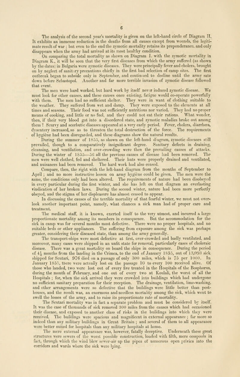 The analysis of the second year's mortality is given on the left-hand circle of Diagram IT. It exhibits an immense reduction in the deaths from all causes except from wounds, the legiti- mate result of war ; but even to the end the zymotic mortality retains its preponderance, and only disappears when the army had arrived at its most healthy condition. On comparing the total mortality as shown on Diagram I. 'with the zymotic mortality in Diagram K., it will be seen that the very first diseases from which the army suffered (as shown by the dates) in Bulgaria were zymotic diseases. They were principally fever aud cholera, brought on by neglect of sanitary precautions chiefly in the first bad selection of camp sites. The first outbreak began to subside only in September, and continued to decline until the army sate down before Sebastopol. Auother and far more terrible invasion of zymotic disease followed that event. The men were hard worked, but hard work by itself never induced zymotic disease. We must look for other causes, and these causes once existing, fatigue would co-operate powerfully with them. The men had no sufficient shelter. They were in want of clothing suitable to the weather. They suffered from wet and damp. They were exposed to the elements at all times and seasons. Their food was not sufficiently nutritious nor varied. They had no proper means of cooking, and little or no fuel, and they could not eat their rations. What wonder, then, if their very blood got into a disordered state, and zymotic maladies broke out among them 1 Scurvy and scorbutic diseases appeared at a very early period. Fever, cholera, diarrhoea, dvsentery increased, so as to threaten the total destruction of the force. The requirements of hygiene had been disregarded, and these diagrams show the natural results. During the summer of 1855, as shown on the left-hand diagram, zymotic diseases still prevailed, though to a comparatively insignificant degree. Sanitary defects in draining, cleansing, and ventilation, and over-crowding were then the prevailing causes of attacks. During the winter of 1S55—56 all the previous causes of disease had been removed. The men were well clothed, fed and sheltered. Their huts were properly drained and ventilated, and nuisances had been removed. The hard work had also ceased. Compare, then, the right with the left-hand diagram from the months of September to April ; and no more instructive lesson on army hygiene could be given. The men were the same, the conditions only had been altered. The requirements of nature had been disobeyed in every particular during the first winter, and she has left on that diagram an everlasting vindication of her broken laws. During the second winter, nature had been more perfectly obeyed, aud the stigma of her displeasure has almost ceased to appear. In discussing the causes of the teirible mortality of that fearful winter, we must not over- look another important point, namely, what chances a sick man had of proper care and treatment. The medical staff, it is known, exerted itself to the very utmost, and incurred a large proportionate mortality among its members in consequence. But the accommodation for the sick in camp was for several months most defective. There were no proper hospitals, and no suitable beds or other appliances. The suffering from exposure among the sick was perhaps greater, considering their diseased state, than among the army generally. The transport-ships were most defective at first, over-crowded and badly ventilated, and moreover, many cases were shipped in an unfit state for removal, particularly cases of choleraic disease. There was a great mortality on board the ships in consequence. During the period of 4J> months from the landing in the Crimea, to the end of January 1855, out of 13,093 sick shipped for Scutari, 976 died on a passage of only 300 miles, which is 75 per 1000. In January 1855, there were actually lost on the passage 10 to every 100 received alive. Of those who landed, two were lost out of every five treated in the Hospitals of the Bosphorus, during the month of February, and one out of every two at Koulali, the worst of all the Hospitals ; for, when the sick arrived they were crowded into buildings which had undergone no sufficient sanitary preparation for their reception. The drainage, ventilation, lime-washing, and other arrangements were so defective that the buildings were little better than pest- houses, and the result was, an enormous and needless mortality among the sick, which went to swell the losses of the army, and to raise its proportionate rate of mortality. The Scutari mortality was in fact a separate problem and must be considered by itself. It was the case of thousands of sick removed 300 miles from the causes which had occasioned their disease, and exposed to another class of risks in the buildings into which they were received. The buildings were spacious and magnificent in external appearance ; far more so indeed than any military buildings in Great Britain ; and several of them to all appearance were better suited for hospitals than any military hospitals at home. The mere external appearance was, however, fatally deceptive. Underneath these great structures were sewers of the worst possible construction, loaded with filth, mere cesspools in fact, through which the wind blew sewer-air up the pipes of numerous open privies into the corridors and wards where the sick were lying.