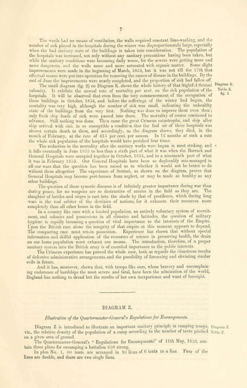 The wards had no means of ventilation, the walls required constant lime-washing, and the number of sick placed in the hospitals during the winter was disproportionately large, especially when the bad sanitary state of the buildings is taken into consideration. The population of the hospitals was increased, not only without any sanitary precautions having been taken, but while the sanitary conditions were becoming daily worse, for the sewers were getting more and more dangerous, and the walls more and more saturated with organic matter. Some slight improvements were made in the beginning of March, 1855, but it was not till the 17th that effectual means were put into operation for removing the causes of disease in the buildings. By the end of June the improvements were nearly completed, and the proportion of sick had fallen off. The small diagram (fig. 2) on Diagram K. shows the whole history of that frightful Scutari diagram K. calamity. It exhibits the annual rate of mortality per cent, on the sick population of the Tgble2K' hospitals. It will be observed that even from the very commencement of the occupation of s' ' these buildings in October, 1854, and before the sufferings of the winter had begun, the mortality was very high, although the number of sick was small, indicating the unhealthy state of the buildings from the very first. Nothiug was done to improve them even then; only fresh ship loads of sick were passed into them. The mortality of course continued to advance. Still nothing was done. Then came the great Crimean catastrophe, and ship after ship arrived with sick in so susceptible a condition that the foul air of these hospitals was almost certain death to them, and accordingly, as the diagram shows, they died, in the month of February, at the rate of 415 per cent, per annum. In 12 months at such a rate the whole sick population of the hospitals would have perished four times. The reduction in the mortality after the sanitary works were begun is most striking, and • it falls eventually in June 1855 to less than a sixth part of what it was when the Barrack and General Hospitals were occupied together in October, 1854, and to a nineteenth part of what it was in February 1855. Our General Hospitals have been so deplorably mis-managed in all our wars that the question has been raised as to whether it would not be better to do without them altogether The experience of Scutari, as shown on the diagram, proves that General Hospitals may become pest-houses from neglect, or may be made as healthy as any other buildings. The question of these zymotic diseases is of infinitely greater importance during war than during peace, for no weapons are so destructive of armies in the field as they are. The slaughter of battles and sieges is cast into the shade by that of pestilence, which during long wars is the real arbiter of the destinies of nations, for it exhausts their resources more completely than all other losses in the field. In a country like ours with a limited population, an entirely voluntary system of recruit- ment, and colonies and possessions in all climates and latitudes, the question of military hygiene is rapidly becoming a question of vital importance to the interests of the Empire. Upon the British race alone the integrity of that empire at this moment appears to depend. The conquering race must retain possession. Experieuce has shown that without special information and skilful application of the resources of science in preserving health, the drain on our home population must exhaust our means. The introduction, therefore, of a proper sanitary system into the British army is of essential importance to the public interests. The Crimean experience has proved the whole case, both as regards the disastrous results of defective administrative arrangements, and the possibility of foreseeing and obviating similar evils in future. And it has, moreover, shown that, with troops like ours, whose bravery and uncomplain- ing endurance of hardships the most severe and fatal, have been the admiration of the world, England has nothing to dread but the results of her own inexperience and want of foresight. DIAGRAM Z. . Illustrative of the Quartermaster-General's Regulations for Encampments. Diagram Z is introduced to illustrate an important sanitary principle in camping troops, Diagram Z. viz., the relative density of the population of a camp according to the number of tents pitched Table Z. on a given area of ground. The Quartermaster-General's Regulations for Encampments of I lth May, 1853, con- tain three plans for encamping a battalion 850 strong. In plan No. 1, 60 tents are arranged in 10 lines of 6 tents to a line. Four of the lines are double, and there are two single lines.