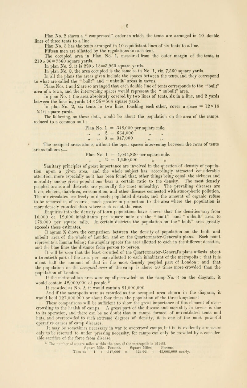 Plan No. 2 shows a  compressed order in -which the tents are arranged in 10 double lines of three tents to a line. Plan No. 3 has the tents arranged in 10 equidistant lines of six tents to a line. Fifteen men are allotted by the regulations to each tent. The occupied area in Plan No. 1, measured from the outer margin of the tents, is 210x36 = 7560 square yards. In plan No. 2, it is 220 x 18=3,960 square yards. In plan No. 3, the area occupied is the same as in No. 1, viz. 7,560 square yards. In all the plans the areas given include the spaces between the tents, and they correspond to what are called the  built and  unbuilt areas in towns. Plans Nos. 1 and 2 are so arranged that each double line of tents corresponds to the  built area of a town, and the intervening spaces would represent the  unbuilt area. In plan No. 1 the area absolutely covered by two lines of tents, six in a line, and 2 yards between the lines is, yards 14 x 36 = 504 square yards. In plan No. 2, six tents in two lines touching each other, cover a space = 12x18 216 square yards. The following, on these data, would be about the population on the area of the camps reduced to a common unit:— Plan No. 1 = 3-18,000 per square mile. „ „ 2 = 664,000 „ „ 3 = 347,000 The occupied areas alone, without the open spaces intervening between the rows of tents are as follows :— Plan No. 1 = 1,044,820 per square mile. „ „ 2 = 1,290,000 Sanitary principles of great importance are involved in the question of density of popula- tion upon a given area, and the whole subject has accordingly attracted considerable attention, more especially as it has been found that, other things being equal, the sickness and mortality among given populations bear a certain ratio to the density. The most densely peopled towns and districts are generally the most unhealthy. The prevailing diseases are fever, cholera, diarrhoea, consumption, and other diseases connected with atmospheric pollution. The air circulates less freely in densely populated districts, and the amount of organic refuse to be removed is, of course, much greater in proportion to the area where the population is more densely crowded than where such is not the case. Enquiries into the density of town populations have shown that the densities vary from 10,000 or 12,000 inhabitants per square mile on the built and unbuilt area to 175,000 per square mile. In certain districts the population on the  built area greatly exceeds these estimates. Diagram Z shows the comparison between the density of population on the built and unbuilt area of the whole of London aud on the Quartermaster-General's plans. Each point represents a human being; the angular spaces the area allotted to each in the different densities, and the blue lines the distance from person to person. It will be seen that the least crowded of the Quartermaster-General's plans affords about a twentieth part of the area per man allotted to each inhabitant of the metropolis ; that it is about half the amount of that in the most densely peopled part of London ; and that the population on the occupied area of the camp is above 50 times more crowded than the population of London. If the metropolitan area were equally crowded as the camp No. 3 on the diagram, it would contain 42,000,000 of people.* If crowded as No. 2, it would contain 81,000,000. And if the metropolis were as crowded as the occupied area shown in the diagram, it would hold 127,000,000 or about four times the population of the three kingdoms ! These comparisons will be sufficient to show the great importance of this element of over- crowding to the health of camps. A great part of the disease and mortality in towns is due to its operation, and there can be no doubt that in camps formed of unventilated tents and huts, and overcrowded to such extreme degrees of density, it is one of the most powerful operative causes of camp diseases. It may be sometimes necessary in war to overcrowd camps, but it is evidently a measure only to be resorted to under pressing necessity, for camps can only be crowded by a consider- able sacrifice of the force from disease. * The number of square miles within the area of the metropolis is 12T92. Square Mile. Persons. Square Miles. Persons. Then aa 1 : 347,000 :: 121-02 : 42,000,000 nearly.