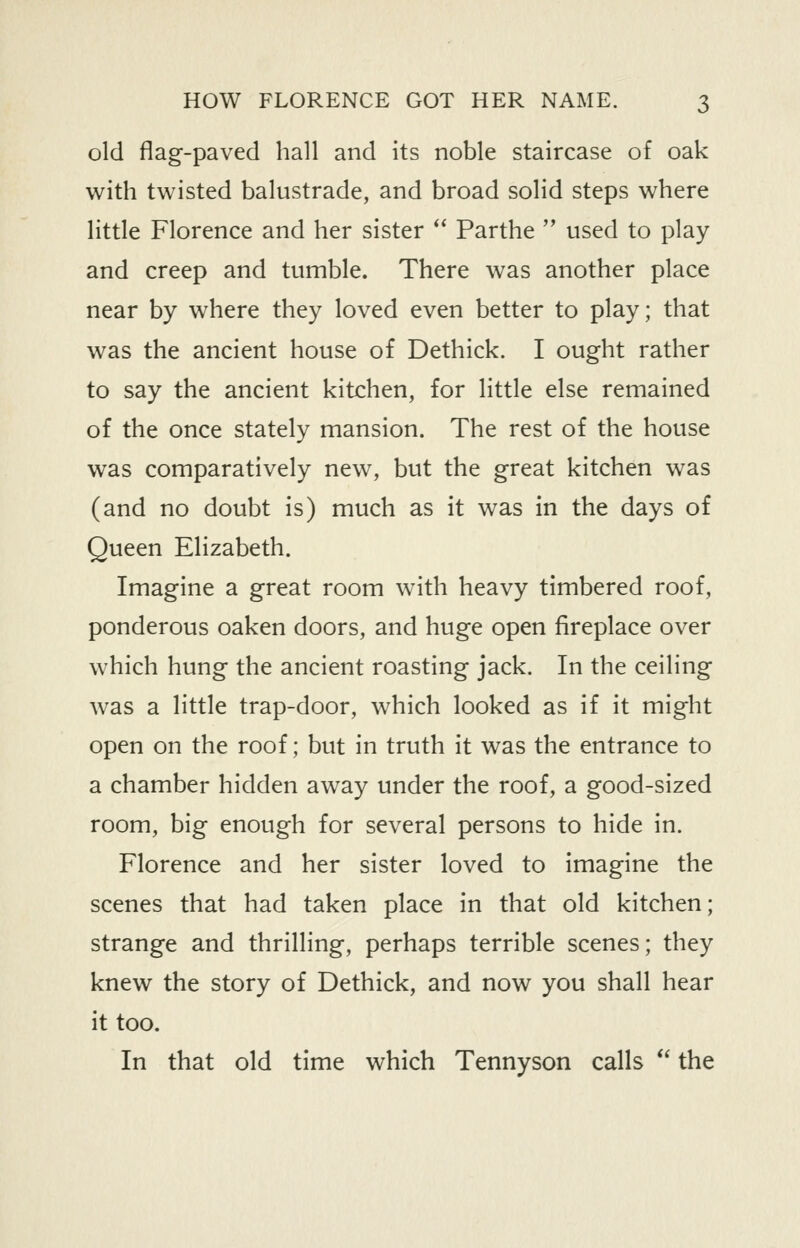 old flag-paved hall and its noble staircase of oak with twisted balustrade, and broad solid steps where little Florence and her sister *' Parthe  used to play and creep and tumble. There was another place near by where they loved even better to play; that was the ancient house of Dethick. I ought rather to say the ancient kitchen, for little else remained of the once stately mansion. The rest of the house was comparatively new, but the great kitchen was (and no doubt is) much as it was in the days of Queen Elizabeth. Imagine a great room with heavy timbered roof, ponderous oaken doors, and huge open fireplace over which hung the ancient roasting jack. In the ceiling Avas a little trap-door, which looked as if it might open on the roof; but in truth it was the entrance to a chamber hidden away under the roof, a good-sized room, big enough for several persons to hide in. Florence and her sister loved to imagine the scenes that had taken place in that old kitchen; strange and thrilling, perhaps terrible scenes; they knew the story of Dethick, and now you shall hear it too. In that old time which Tennyson calls *' the