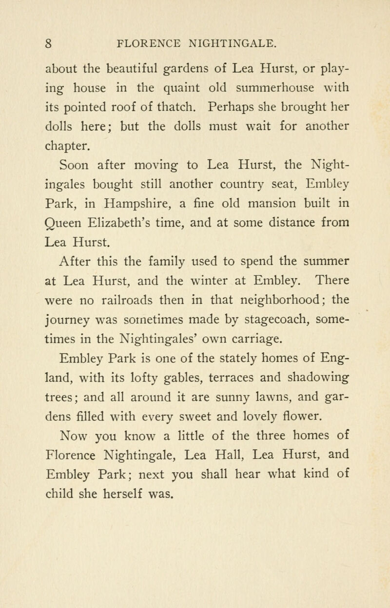 about the beautiful gardens of Lea Hurst, or play- ing house in the quaint old summerhouse with its pointed roof of thatch. Perhaps she brought her dolls here; but the dolls must wait for another chapter. Soon after moving to Lea Hurst, the Night- ingales bought still another country seat, Embley Park, in Hampshire, a fine old mansion built in Queen Elizabeth's time, and at some distance from Lea Hurst. After this the family used to spend the summer at Lea Hurst, and the winter at Embley. There were no railroads then in that neighborhood; the journey was sometimes made by stagecoach, some- times in the Nightingales' own carriage. Embley Park is one of the stately homes of Eng- land, with its lofty gables, terraces and shadowing trees; and all around it are sunny lawns, and gar- dens filled with every sweet and lovely flower. Now you know a little of the three homes of Florence Nightingale, Lea Hall, Lea Hurst, and Embley Park; next you shall hear what kind of child she herself was.