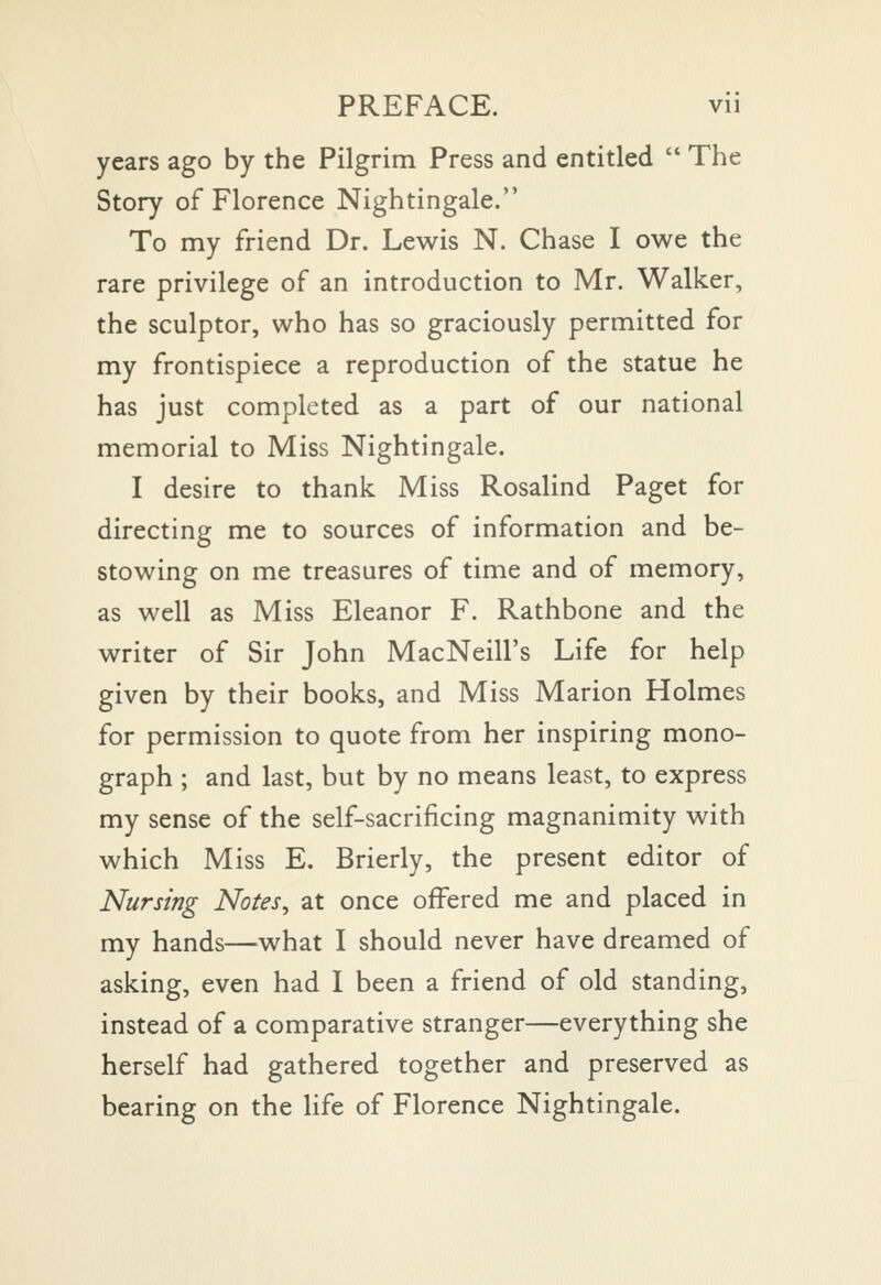 years ago by the Pilgrim Press and entitled  The Story of Florence Nightingale. To my friend Dr. Lewis N. Chase I owe the rare privilege of an introduction to Mr. Walker, the sculptor, who has so graciously permitted for my frontispiece a reproduction of the statue he has just completed as a part of our national memorial to Miss Nightingale. I desire to thank Miss Rosalind Paget for directing me to sources of information and be- stowing on me treasures of time and of memory, as well as Miss Eleanor F. Rathbone and the writer of Sir John MacNeill's Life for help given by their books, and Miss Marion Holmes for permission to quote from her inspiring mono- graph ; and last, but by no means least, to express my sense of the self-sacrificing magnanimity with which Miss E. Brierly, the present editor of Nursing Notes, at once offered me and placed in my hands—what I should never have dreamed of asking, even had I been a friend of old standing, instead of a comparative stranger—everything she herself had gathered together and preserved as bearing on the life of Florence Nightingale.