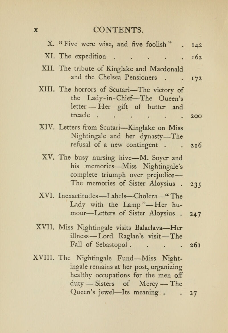 X. Five were wise, and five foolish . 142 XI. The expedition . . . , .162 XII. The tribute of Kinglake and Macdonald and the Chelsea Pensioners . .172 XIII. The horrors of Scutari—The victory of the Lady-in-Chief—The Queen's letter — Her gift of butter and treacle ...... 200 XIV. Letters from Scutari—Kinglake on Miss Nightingale and her dynasty—The refusal of a new contingent . .216 XV. The busy nursing hive—M. Soyer and his memories—Miss Nightingale's complete triumph over prejudice — The memories of Sister Aloysius . 235 XVI. Inexactitudes—Labels—Cholera— The Lady with the Lamp—Her hu- mour—Letters of Sister Aloysius . 247 XVII. Miss Nightingale visits Balaclava—Her illness — Lord Raglan's visit—The Fall of Sebastopol . . . ,261 XVIII. The Nightingale Fund—Miss Night- ingale remains at her post, organizing healthy occupations for the men off duty — Sisters of Mercy — The Queen's jewel—Its meaning . . 27