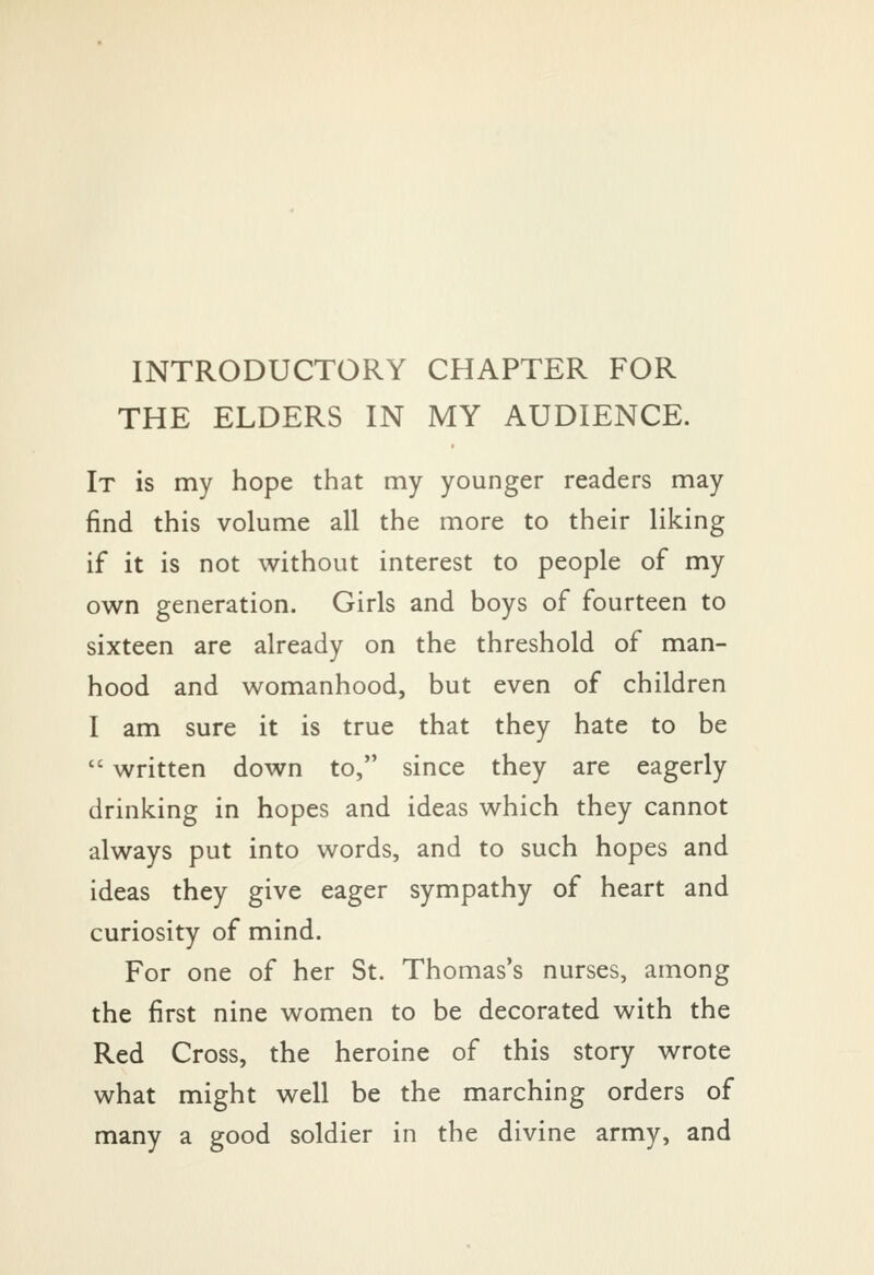 INTRODUCTORY CHAPTER FOR THE ELDERS IN MY AUDIENCE. It is my hope that my younger readers may find this volume all the more to their liking if it is not without interest to people of my own generation. Girls and boys of fourteen to sixteen are already on the threshold of man- hood and womanhood, but even of children I am sure it is true that they hate to be  written down to, since they are eagerly drinking in hopes and ideas which they cannot always put into words, and to such hopes and ideas they give eager sympathy of heart and curiosity of mind. For one of her St. Thomases nurses, among the first nine women to be decorated with the Red Cross, the heroine of this story wrote what might well be the marching orders of many a good soldier in the divine army, and