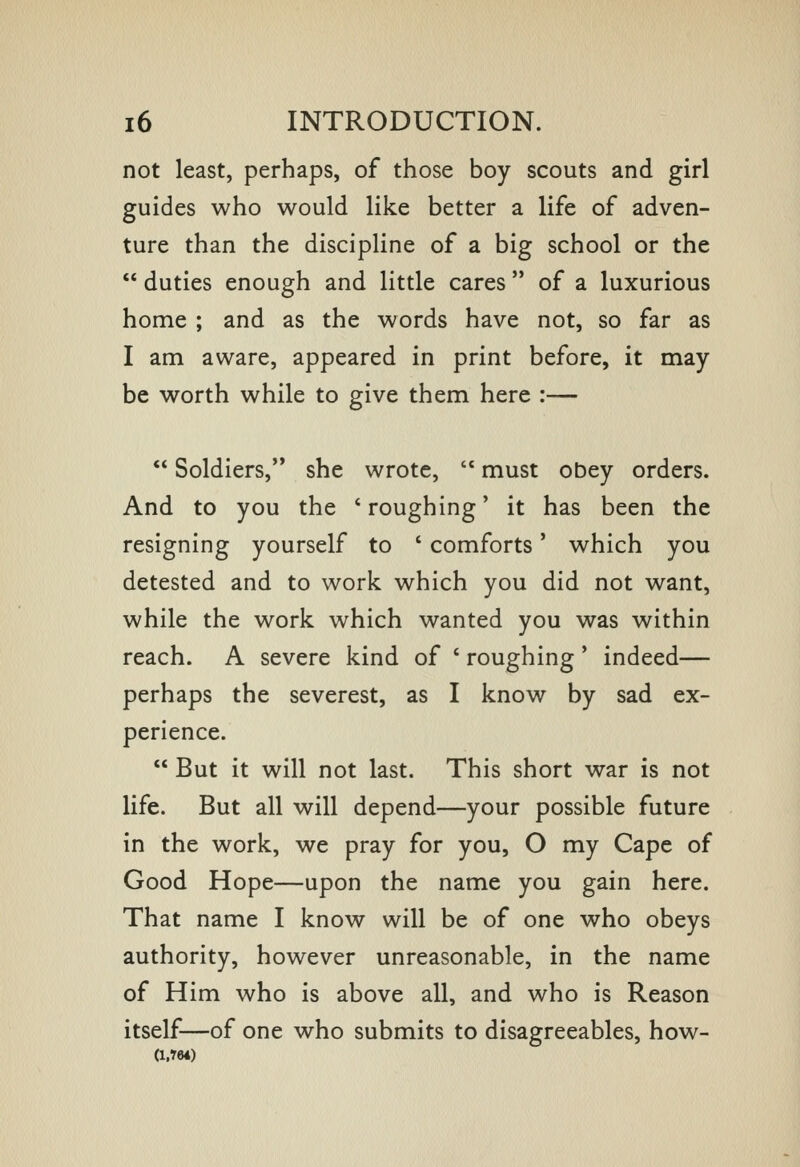 not least, perhaps, of those boy scouts and girl guides who would like better a life of adven- ture than the discipline of a big school or the  duties enough and little cares  of a luxurious home ; and as the words have not, so far as I am aware, appeared in print before, it may be worth while to give them here :—  Soldiers, she wrote,  must obey orders. And to you the ' roughing' it has been the resigning yourself to ' comforts' which you detested and to work which you did not want, while the work which wanted you was within reach. A severe kind of ' roughing ' indeed— perhaps the severest, as I know by sad ex- perience.  But it will not last. This short war is not life. But all will depend—your possible future in the work, we pray for you, O my Cape of Good Hope—upon the name you gain here. That name I know will be of one who obeys authority, however unreasonable, in the name of Him who is above all, and who is Reason itself—of one who submits to disagreeables, how- (i.r64)