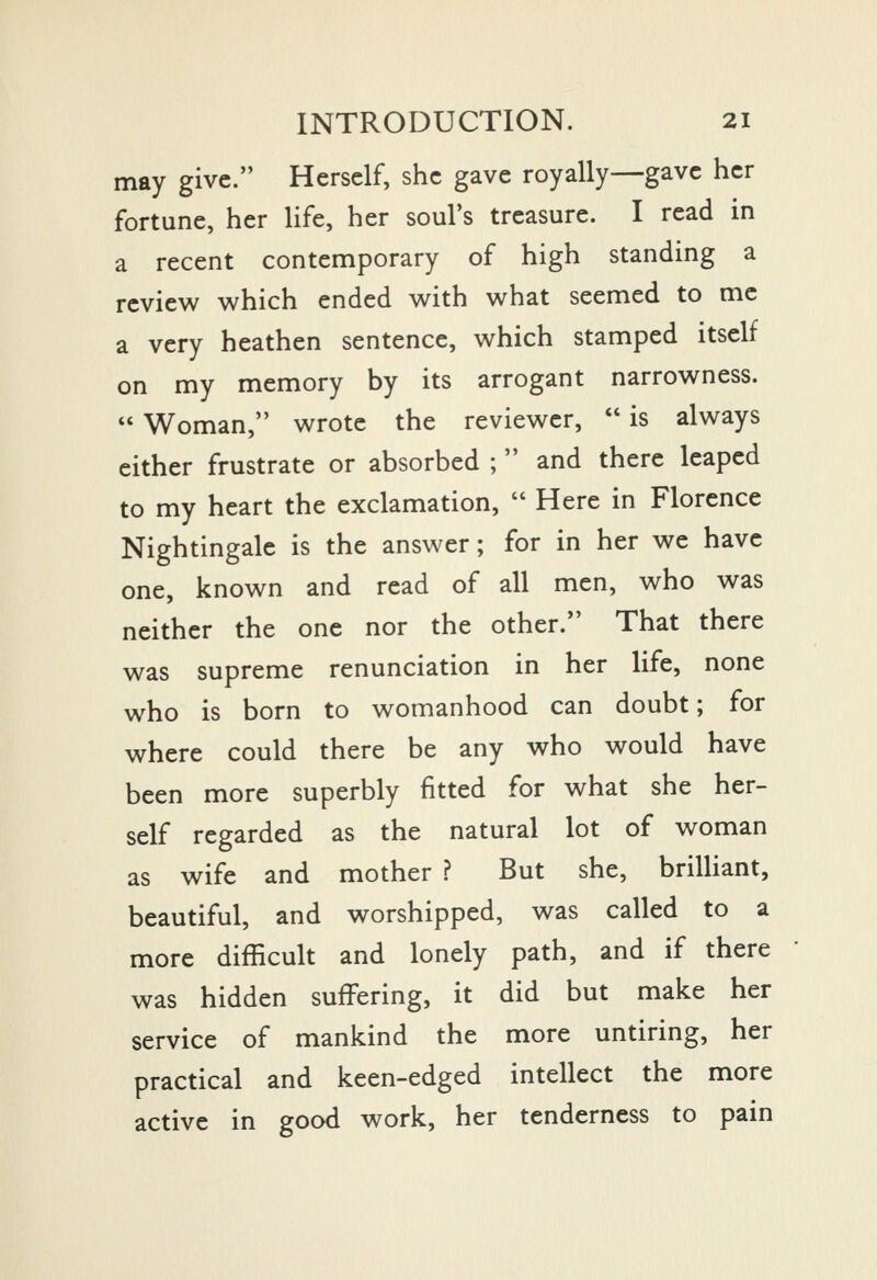 may give. Herself, she gave royally—gave her fortune, her life, her soul's treasure. I read in a recent contemporary of high standing a review which ended with what seemed to me a very heathen sentence, which stamped itself on my memory by its arrogant narrowness. Woman, wrote the reviewer, is always cither frustrate or absorbed ; and there leaped to my heart the exclamation, Here in Florence Nightingale is the answer; for in her we have one, known and read of all men, who was neither the one nor the other. That there was supreme renunciation in her life, none who is born to womanhood can doubt; for where could there be any who would have been more superbly fitted for what she her- self regarded as the natural lot of woman as wife and mother ? But she, brilliant, beautiful, and worshipped, was called to a more difficult and lonely path, and if there was hidden suffering, it did but make her service of mankind the more untiring, her practical and keen-edged intellect the more active in good work, her tenderness to pain