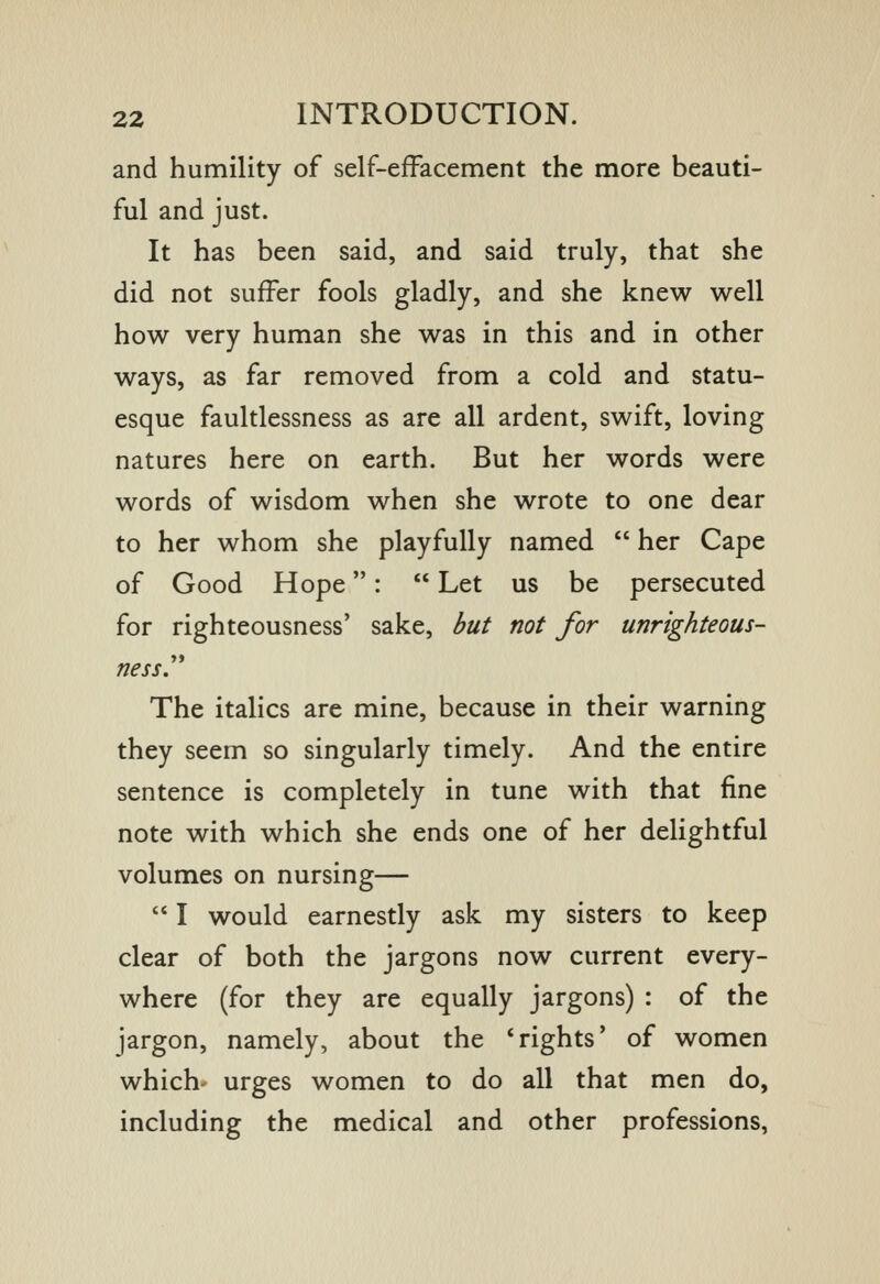 and humility of self-efFacement the more beauti- ful and just. It has been said, and said truly, that she did not suffer fools gladly, and she knew well how very human she was in this and in other ways, as far removed from a cold and statu- esque faultlessness as are all ardent, swift, loving natures here on earth. But her words were words of wisdom when she wrote to one dear to her whom she playfully named  her Cape of Good Hope:  Let us be persecuted for righteousness' sake, but not for unrighteous- ness. The italics are mine, because in their warning they seem so singularly timely. And the entire sentence is completely in tune with that fine note with which she ends one of her delightful volumes on nursing—  I would earnestly ask my sisters to keep clear of both the jargons now current every- where (for they are equally jargons) : of the jargon, namely, about the * rights' of women which' urges women to do all that men do, including the medical and other professions,