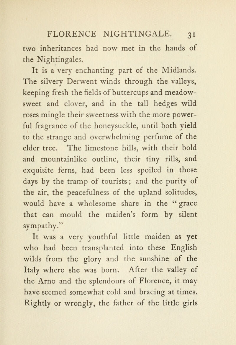 two inheritances had now met in the hands of the Nightingales. It is a very enchanting part of the Midlands. The silvery Derwent winds through the valleys, keeping fresh the fields of buttercups and meadow- sweet and clover, and in the tall hedges wild roses mingle their sweetness with the more power- ful fragrance of the honeysuckle, until both yield to the strange and overwhelming perfume of the elder tree. The limestone hills, with their bold and mountainlike outline, their tiny rills, and exquisite ferns, had been less spoiled in those days by the tramp of tourists; and the purity of the air, the peacefulness of the upland solitudes, would have a wholesome share in the grace that can mould the maiden's form by silent sympathy. It was a very youthful little maiden as yet who had been transplanted into these English wilds from the glory and the sunshine of the Italy where she was born. After the valley of the Arno and the splendours of Florence, it may have seemed somewhat cold and bracing at times. Rightly or wrongly, the father of the little girls
