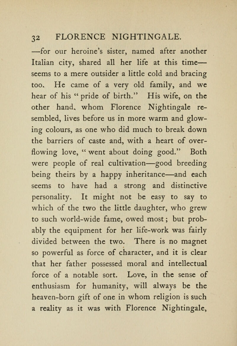 —for our heroine's sister, named after another Italian city, shared all her life at this time— seems to a mere outsider a little cold and bracing too. He came of a very old family, and we hear of his  pride of birth. His wife, on the other hand, whom Florence Nightingale re- sembled, lives before us in more warm and glow- ing colours, as one who did much to break down the barriers of caste and, with a heart of over- flowing love,  went about doing good. Both were people of real cultivation—good breeding being theirs by a happy inheritance—and each seems to have had a strong and distinctive personality. It might not be easy to say to which of the two the little daughter, who grew to such world-wide fame, owed most; but prob- ably the equipment for her life-work was fairly divided between the two. There is no magnet so powerful as force of character, and it is clear that her father possessed moral and intellectual force of a notable sort. Love, in the sense of enthusiasm for humanity, will always be the heaven-born gift of one in whom religion is such a reality as it was with Florence Nightingale,