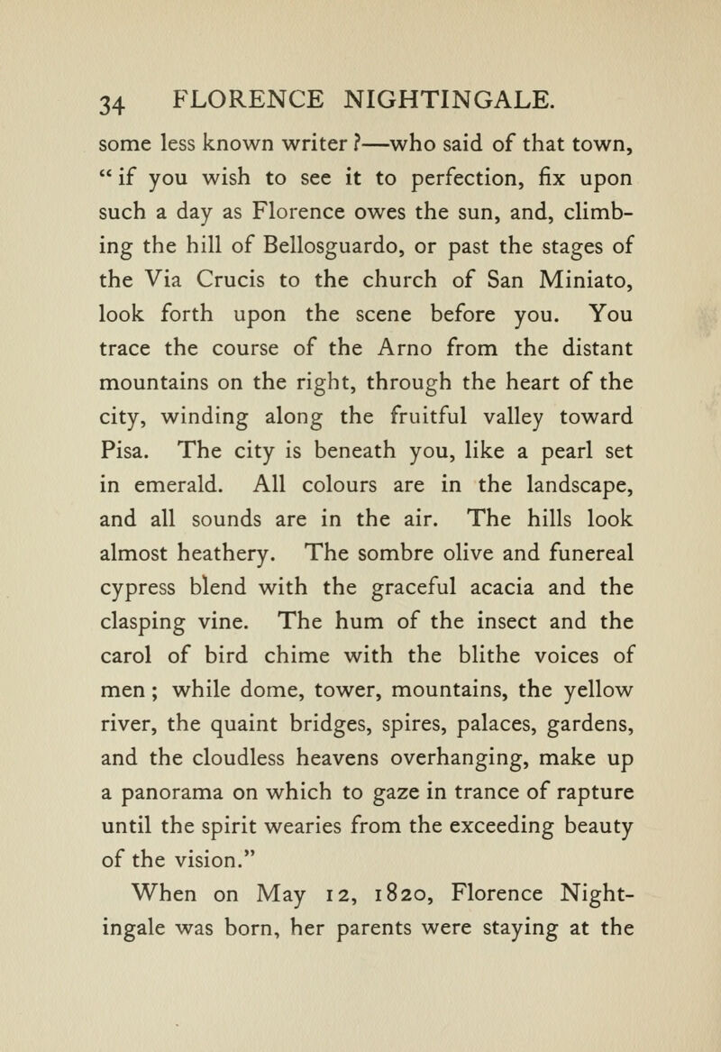 some less known writer ?—who said of that town,  if you wish to see it to perfection, fix upon such a day as Florence owes the sun, and, climb- ing the hill of Bellosguardo, or past the stages of the Via Crucis to the church of San Miniato, look forth upon the scene before you. You trace the course of the Arno from the distant mountains on the right, through the heart of the city, winding along the fruitful valley toward Pisa. The city is beneath you, like a pearl set in emerald. All colours are in the landscape, and all sounds are in the air. The hills look almost heathery. The sombre olive and funereal cypress blend with the graceful acacia and the clasping vine. The hum of the insect and the carol of bird chime with the blithe voices of men ; while dome, tower, mountains, the yellow river, the quaint bridges, spires, palaces, gardens, and the cloudless heavens overhanging, make up a panorama on which to gaze in trance of rapture until the spirit wearies from the exceeding beauty of the vision. When on May 12, 1820, Florence Night- ingale was born, her parents were staying at the