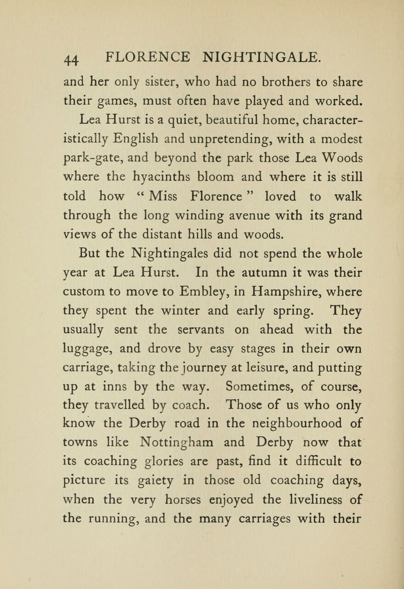 and her only sister, who had no brothers to share their games, must often have played and worked. Lea Hurst is a quiet, beautiful home, character- istically English and unpretending, with a modest park-gate, and beyond the park those Lea Woods where the hyacinths bloom and where it is still told how  Miss Florence  loved to walk through the long winding avenue with its grand views of the distant hills and woods. But the Nightingales did not spend the whole year at Lea Hurst. In the autumn it was their custom to move to Embley, in Hampshire, where they spent the winter and early spring. They usually sent the servants on ahead with the luggage, and drove by easy stages in their own carriage, taking the journey at leisure, and putting up at inns by the way. Sometimes, of course, they travelled by coach. Those of us who only know the Derby road in the neighbourhood of towns like Nottingham and Derby now that its coaching glories are past, find it difficult to picture its gaiety in those old coaching days, when the very horses enjoyed the liveliness of the running, and the many carriages with their