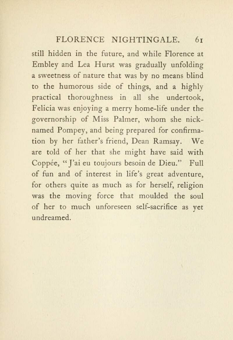 still hidden in the future, and while Florence at Embley and Lea Hurst was gradually unfolding a sweetness of nature that was by no means blind to the humorous side of things, and a highly practical thoroughness in all she undertook, Felicia was enjoying a merry home-life under the governorship of Miss Palmer, whom she nick- named Pompey, and being prepared for confirma- tion by her father's friend. Dean Ramsay. We are told of her that she might have said with Coppee,  J'ai eu toujours besoin de Dieu. Full of fun and of interest in life's great adventure, for others quite as much as for herself, religion was the moving force that moulded the soul of her to much unforeseen self-sacrifice as yet undreamed.