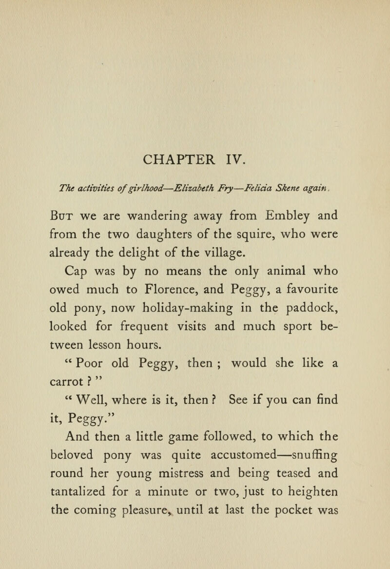 CHAPTER IV. The activities of girlhood—Elizabeth Fry—Felicia Skene again. But we are wandering away from Embley and from the two daughters of the squire, who were already the delight of the village. Cap was by no means the only animal who owed much to Florence, and Peggy, a favourite old pony, now holiday-making in the paddock, looked for frequent visits and much sport be- tween lesson hours.  Poor old Peggy, then ; would she like a carrot ?   Well, where is it, then ? See if you can find it, Peggy. And then a little game followed, to which the beloved pony was quite accustomed—snuffing round her young mistress and being teased and tantalized for a minute or two, just to heighten the coming pleasure, until at last the pocket was