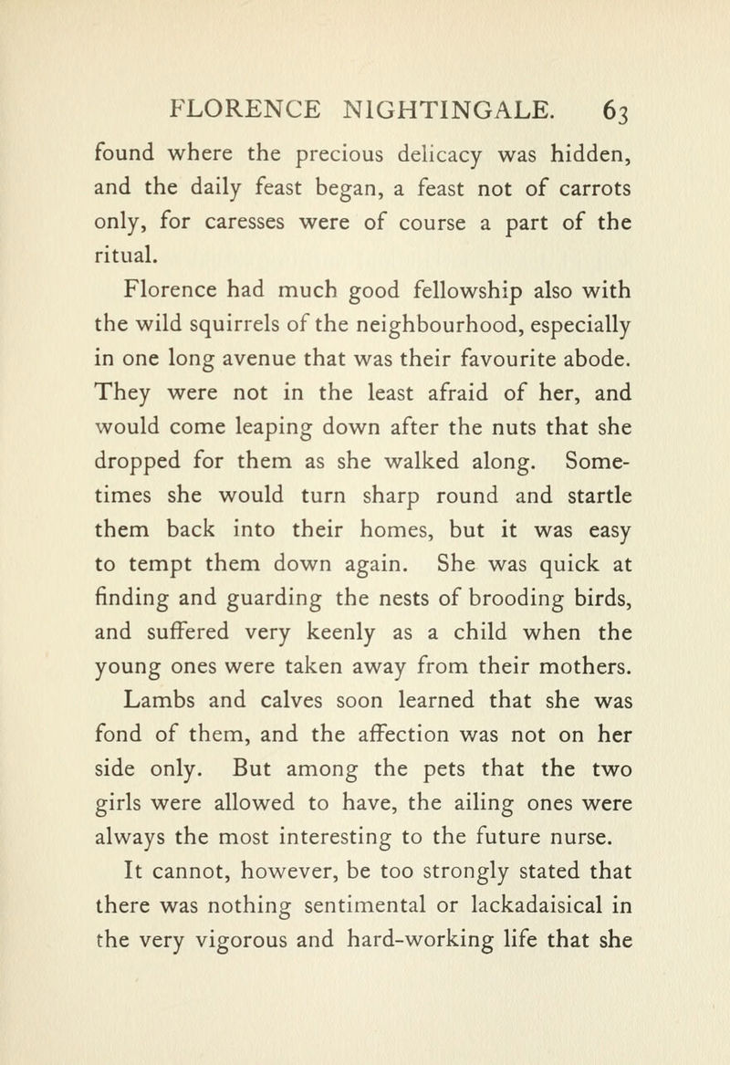 found where the precious delicacy was hidden, and the daily feast began, a feast not of carrots only, for caresses were of course a part of the ritual. Florence had much good fellowship also with the wild squirrels of the neighbourhood, especially in one long avenue that was their favourite abode. They were not in the least afraid of her, and would come leaping down after the nuts that she dropped for them as she walked along. Some- times she would turn sharp round and startle them back into their homes, but it was easy to tempt them down again. She was quick at finding and guarding the nests of brooding birds, and suffered very keenly as a child when the young ones were taken away from their mothers. Lambs and calves soon learned that she was fond of them, and the affection was not on her side only. But among the pets that the two girls were allowed to have, the ailing ones were always the most interesting to the future nurse. It cannot, however, be too strongly stated that there was nothing sentimental or lackadaisical in the very vigorous and hard-working life that she