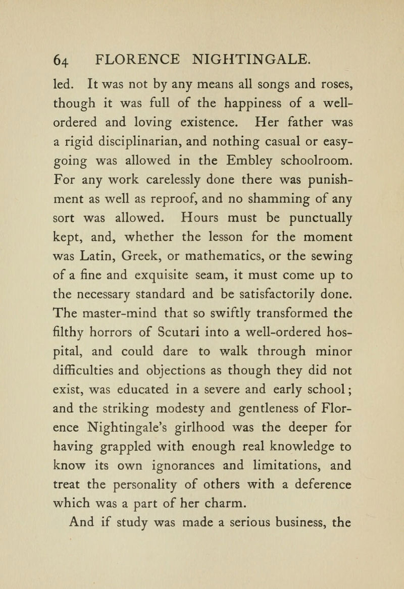 led. It was not by any means all songs and roses, though it was full of the happiness of a well- ordered and loving existence. Her father was a rigid disciplinarian, and nothing casual or easy- going was allowed in the Embley schoolroom. For any work carelessly done there was punish- ment as well as reproof, and no shamming of any sort was allowed. Hours must be punctually kept, and, whether the lesson for the moment was Latin, Greek, or mathematics, or the sewing of a fine and exquisite seam, it must come up to the necessary standard and be satisfactorily done. The master-mind that so swiftly transformed the filthy horrors of Scutari into a well-ordered hos- pital, and could dare to walk through minor difficulties and objections as though they did not exist, was educated in a severe and early school; and the striking modesty and gentleness of Flor- ence Nightingale's girlhood was the deeper for having grappled with enough real knowledge to know its own ignorances and limitations, and treat the personality of others with a deference which was a part of her charm. And if study was made a serious business, the