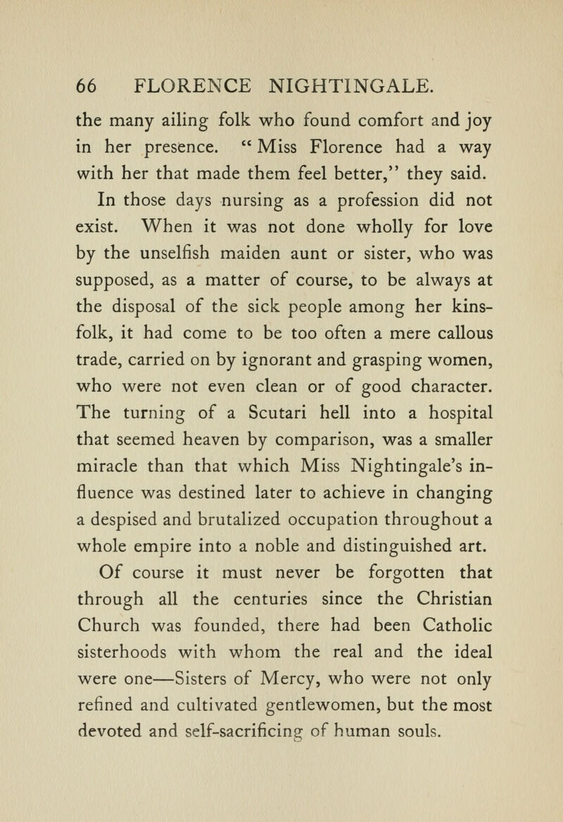 the many ailing folk who found comfort and joy in her presence.  Miss Florence had a way with her that made them feel better, they said. In those days nursing as a profession did not exist. When it was not done wholly for love by the unselfish maiden aunt or sister, who was supposed, as a matter of course, to be always at the disposal of the sick people among her kins- folk, it had come to be too often a mere callous trade, carried on by ignorant and grasping women, who were not even clean or of good character. The turning of a Scutari hell into a hospital that seemed heaven by comparison, was a smaller miracle than that which Miss Nightingale's in- fluence was destined later to achieve in changing a despised and brutalized occupation throughout a whole empire into a noble and distinguished art. Of course it must never be forgotten that through all the centuries since the Christian Church was founded, there had been Catholic sisterhoods with whom the real and the ideal were one—Sisters of Mercy, who were not only refined and cultivated gentlewomen, but the most devoted and self-sacrificing of human souls.