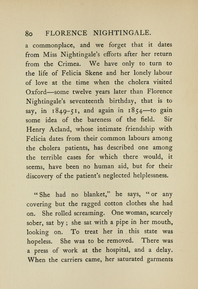 a commonplace, and we forget that it dates from Miss Nightingale's efforts after her return from the Crimea. We have only to turn to the life of Felicia Skene and her lonely labour of love at the time when the cholera visited Oxford—some twelve years later than Florence Nightingale's seventeenth birthday, that is to say, in 1849-51, and again in 1854—to gain some idea of the bareness of the field. Sir Henry Acland, whose intimate friendship with Felicia dates from their common labours among the cholera patients, has described one among the terrible cases for which there would, it seems, have been no human aid, but for their discovery of the patient's neglected helplessness.  She had no blanket, he says,  or any covering but the ragged cotton clothes she had on. She rolled screaming. One woman, scarcely sober, sat by ; she sat with a pipe in her mouth, looking on. To treat her in this state was hopeless. She was to be removed. There was a press of work at the hospital, and a delay. When the carriers came, her saturated garments