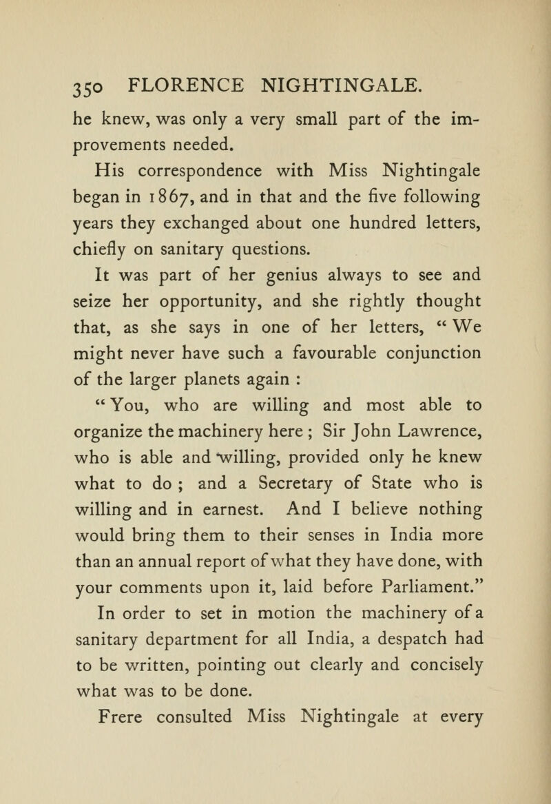 he knew, was only a very small part of the im- provements needed. His correspondence with Miss Nightingale began in 1867, and in that and the five following years they exchanged about one hundred letters, chiefly on sanitary questions. It was part of her genius always to see and seize her opportunity, and she rightly thought that, as she says in one of her letters,  We might never have such a favourable conjunction of the larger planets again :  You, who are willing and most able to organize the machinery here ; Sir John Lawrence, who is able and ^willing, provided only he knew what to do ; and a Secretary of State who is willing and in earnest. And I believe nothing would bring them to their senses in India more than an annual report of what they have done, with your comments upon it, laid before Parliament. In order to set in motion the machinery of a sanitary department for all India, a despatch had to be written, pointing out clearly and concisely what was to be done. Frere consulted Miss Nightingale at every