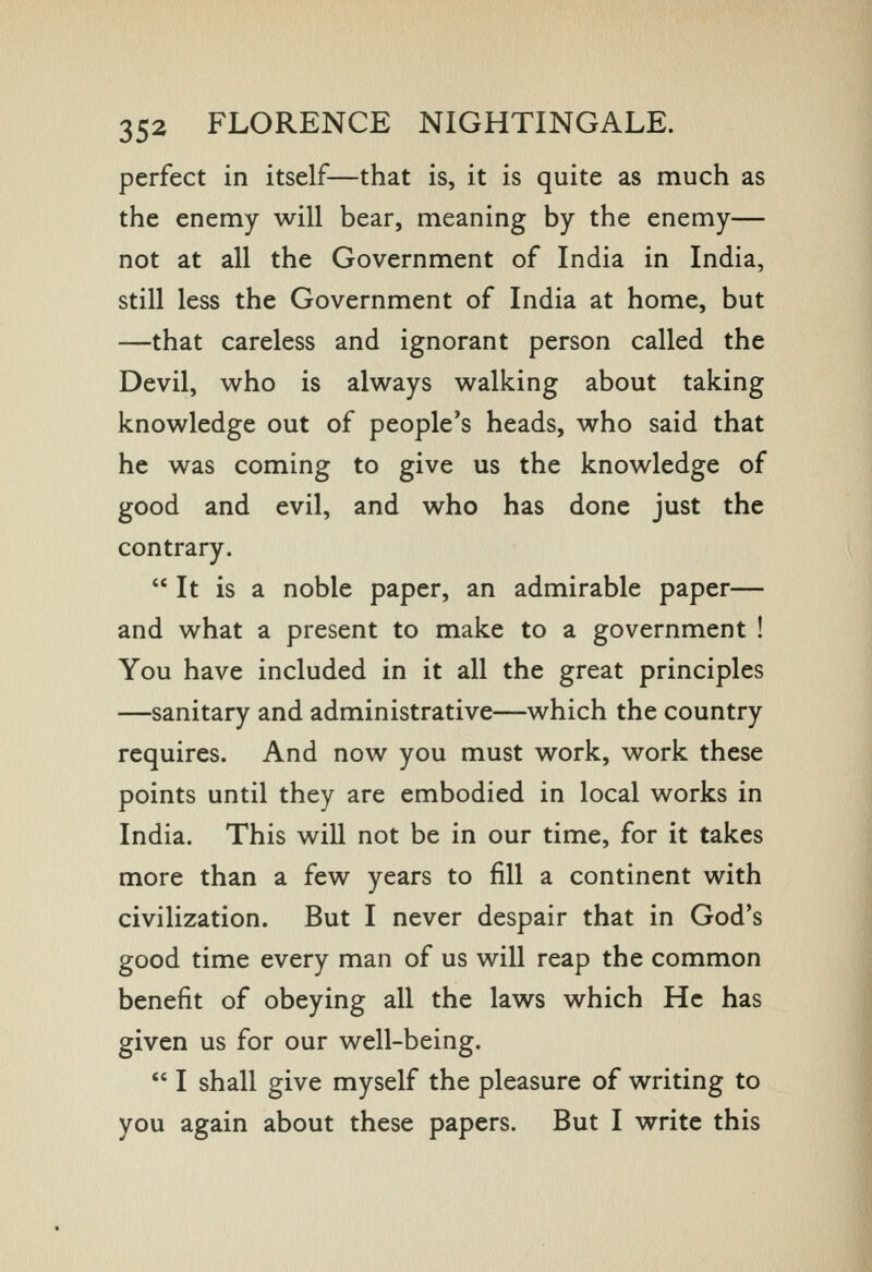 perfect in itself—that is, it is quite as much as the enemy will bear, meaning by the enemy— not at all the Government of India in India, still less the Government of India at home, but —that careless and ignorant person called the Devil, who is always walking about taking knowledge out of people's heads, who said that he was coming to give us the knowledge of good and evil, and who has done just the contrary.  It is a noble paper, an admirable paper— and what a present to make to a government ! You have included in it all the great principles —sanitary and administrative—which the country requires. And now you must work, work these points until they are embodied in local works in India. This will not be in our time, for it takes more than a few years to fill a continent with civilization. But I never despair that in God's good time every man of us will reap the common benefit of obeying all the laws which He has given us for our well-being.  I shall give myself the pleasure of writing to you again about these papers. But I write this
