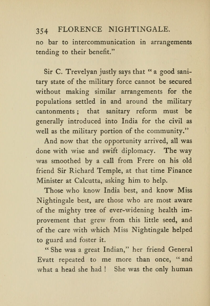 no bar to intercommunication in arrangements tending to their benefit. Sir C. Trevelyan justly says that a good sani- tary state of the military force cannot be secured without making similar arrangements for the populations settled in and around the military cantonments; that sanitary reform must be generally introduced into India for the civil as well as the military portion of the community. And now that the opportunity arrived, all was done with wise and swift diplomacy. The way was smoothed by a call from Frere on his old friend Sir Richard Temple, at that time Finance Minister at Calcutta, asking him to help. Those who know India best, and know Miss Nightingale best, are those who are most aware of the mighty tree of ever-widening health im- provement that grew from this little seed, and of the care with which Miss Nightingale helped to guard and foster it. She was a great Indian, her friend General Evatt repeated to me more than once, and what a head she had ! She was the only human