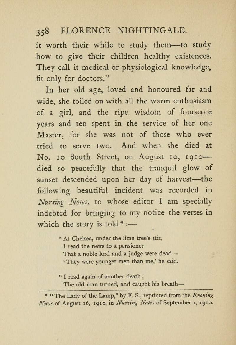it worth their while to study them—to study how to give their children healthy existences. They call it medical or physiological knowledge, fit only for doctors. In her old age, loved and honoured far and wide, she toiled on with all the warm enthusiasm of a girl, and the ripe wisdom of fourscore years and ten spent in the service of her one Master, for she was not of those who ever tried to serve two. And when she died at No. lo South Street, on August lo, 19lo— died so peacefully that the tranquil glow of sunset descended upon her day of harvest—the following beautiful incident was recorded in Nursing Notes, to whose editor I am specially indebted for bringing to my notice the verses in which the story is told * :—  At Chelsea, under the lime tree's stir, I read the news to a pensioner That a noble lord and a judge were dead— * They were younger men than me,' he said.  I read again of another death; The old man turned, and caught his breath— * The Lady of the Lamp, by F. S., reprinted from the Evening News of August 16, 1910, in Nursing Notes of September i, 1910.
