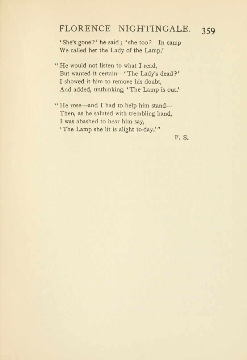 ' She's gone ?' he said; * she too ? In camp We called her the Lady of the Lamp.'  He would not listen to what I read, But wanted it certain—* The Lady's dead ? * I showed it him to remove his doubt, And added, unthinking, ' The Lamp is out.'  He rose—and I had to help him stand— Then, as he saluted with trembling hand, I was abashed to hear him say, * The Lamp she lit is alight to-day.' F. S.
