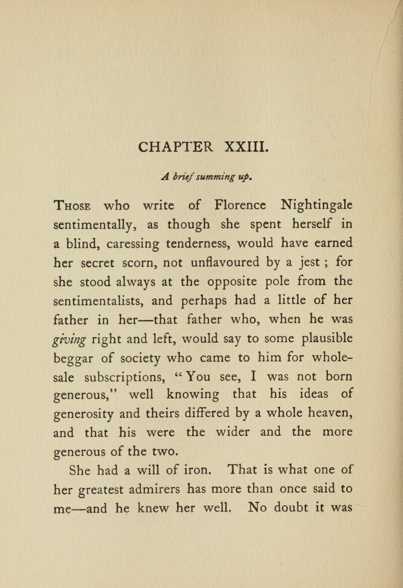 CHAPTER XXIIL A brief summing up. Those who write of Florence Nightingale sentimentally, as though she spent herself in a blind, caressing tenderness, would have earned her secret scorn, not unflavoured by a jest ; for she stood always at the opposite pole from the sentimentalists, and perhaps had a little of her father in her—that father who, when he was giving right and left, would say to some plausible beggar of society who came to him for whole- sale subscriptions,  You see, I was not born generous, well knowing that his ideas of generosity and theirs differed by a whole heaven, and that his were the wider and the more generous of the two. She had a will of iron. That is what one of her greatest admirers has more than once said to me—and he knew her well. No doubt it was