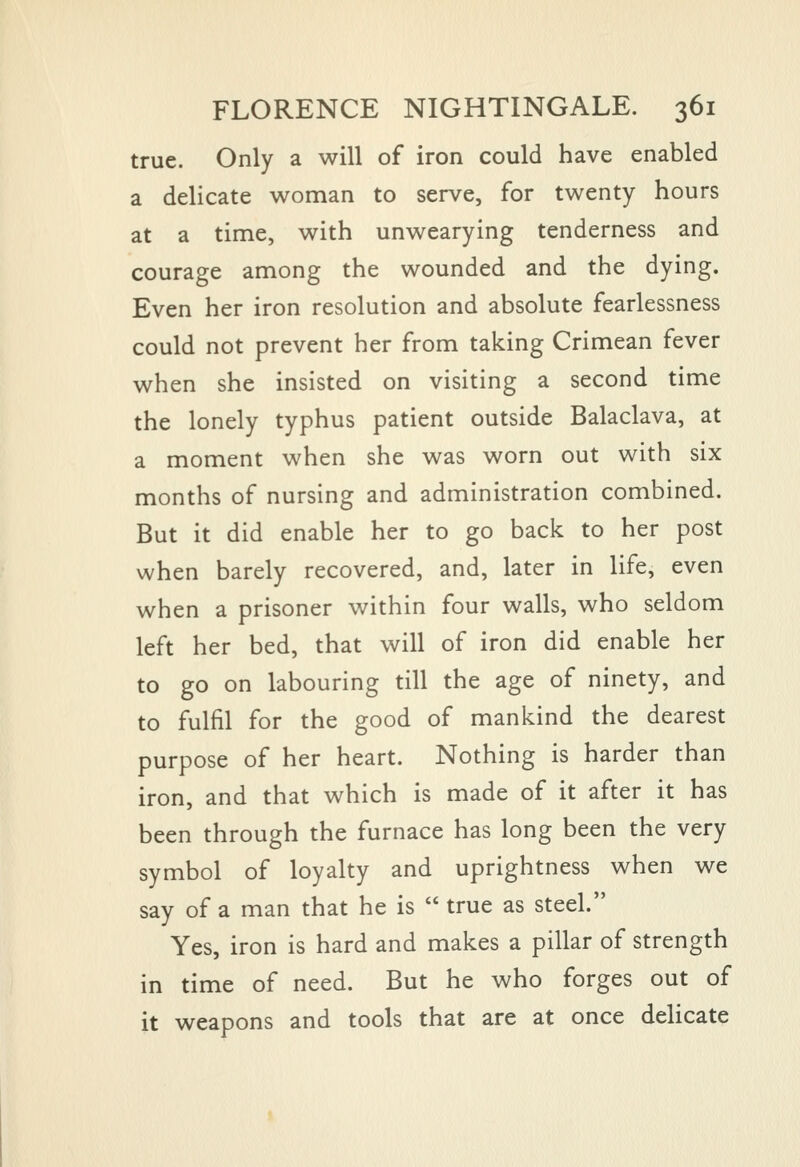 true. Only a will of iron could have enabled a delicate woman to serve, for twenty hours at a time, with unwearying tenderness and courage among the wounded and the dying. Even her iron resolution and absolute fearlessness could not prevent her from taking Crimean fever when she insisted on visiting a second time the lonely typhus patient outside Balaclava, at a moment when she was worn out with six months of nursing and administration combined. But it did enable her to go back to her post when barely recovered, and, later in life, even when a prisoner within four walls, who seldom left her bed, that will of iron did enable her to go on labouring till the age of ninety, and to fulfil for the good of mankind the dearest purpose of her heart. Nothing is harder than iron, and that which is made of it after it has been through the furnace has long been the very symbol of loyalty and uprightness when we say of a man that he is  true as steel. Yes, iron is hard and makes a pillar of strength in time of need. But he who forges out of it weapons and tools that are at once delicate