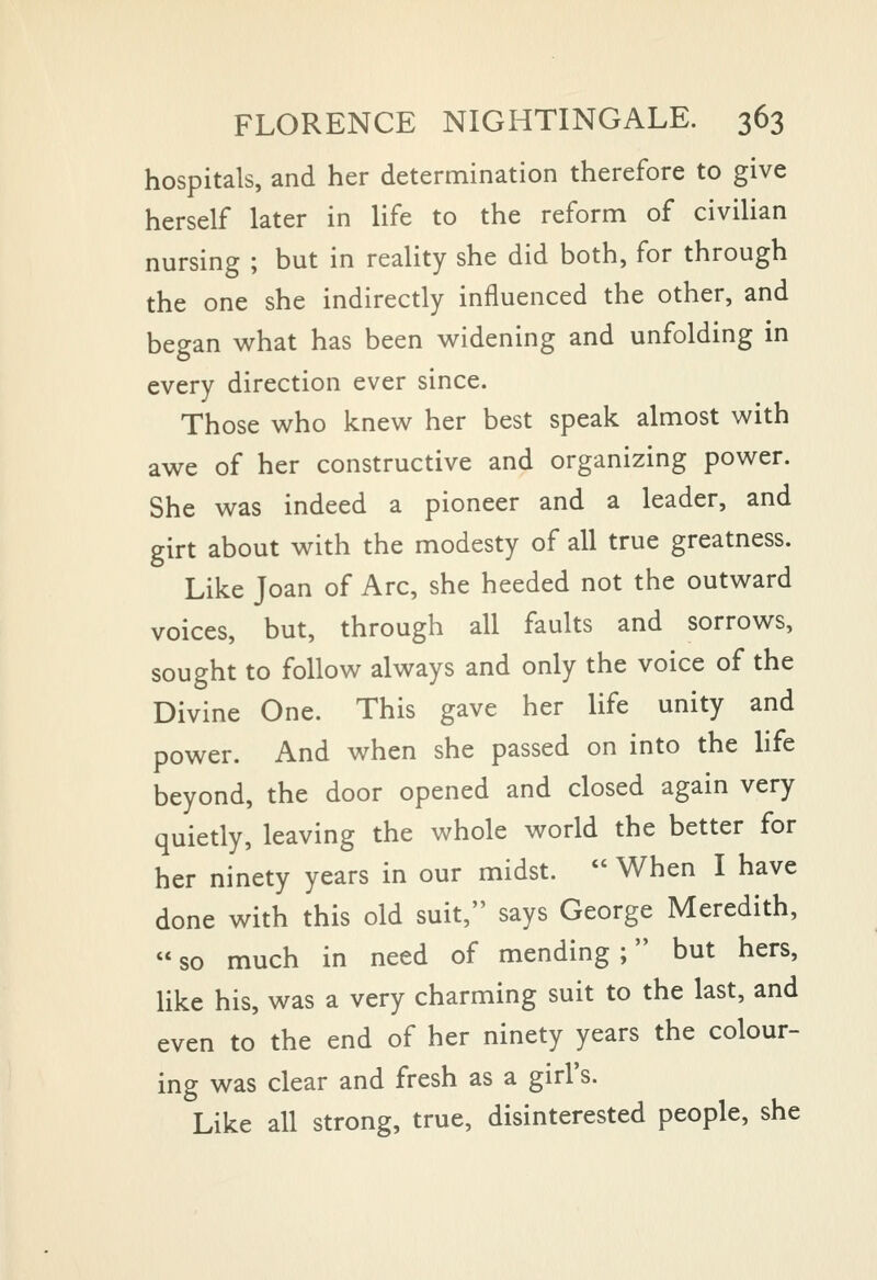 hospitals, and her determination therefore to give herself later in life to the reform of civiHan nursing ; but in reaUty she did both, for through the one she indirectly influenced the other, and began what has been widening and unfolding in every direction ever since. Those who knew her best speak almost with awe of her constructive and organizing power. She was indeed a pioneer and a leader, and girt about with the modesty of all true greatness. Like Joan of Arc, she heeded not the outward voices, but, through all faults and sorrows, sought to follow always and only the voice of the Divine One. This gave her life unity and power. And when she passed on into the hfe beyond, the door opened and closed again very quietly, leaving the whole world the better for her ninety years in our midst.  When I have done with this old suit, says George Meredith,  so much in need of mending ; but hers, like his, was a very charming suit to the last, and even to the end of her ninety years the colour- ing was clear and fresh as a girl's. Like all strong, true, disinterested people, she