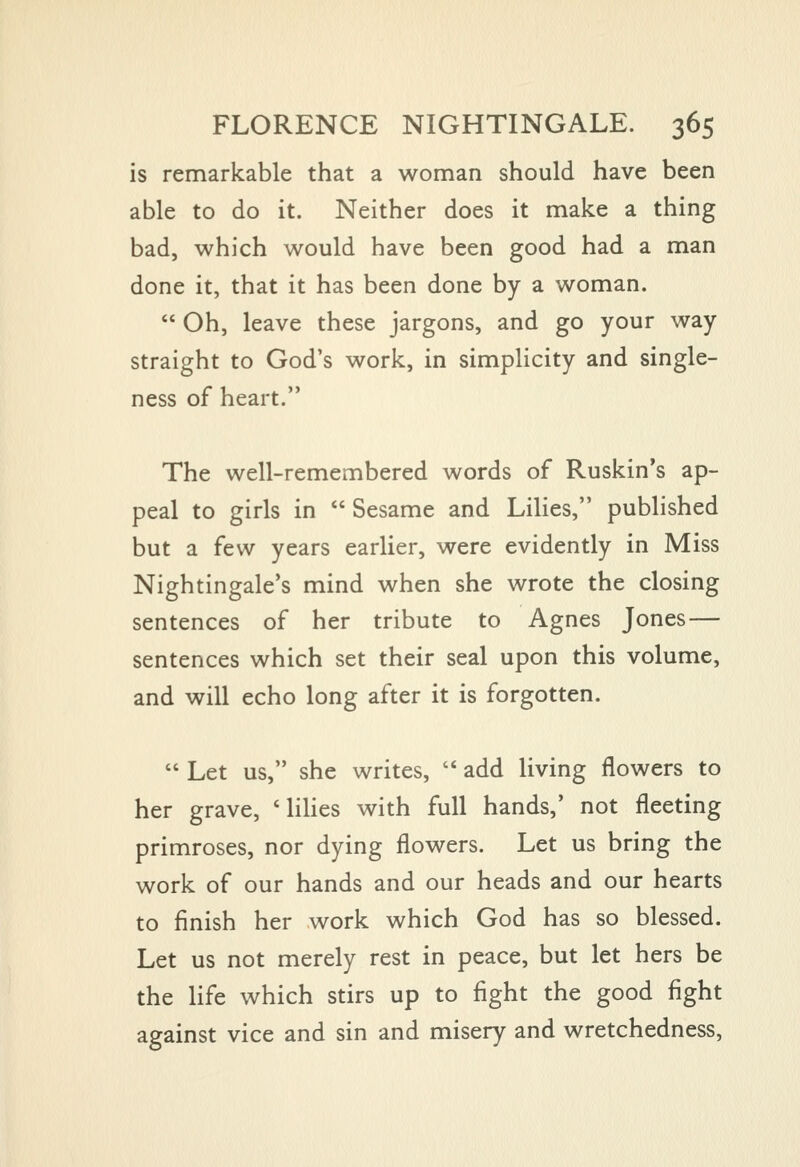 is remarkable that a woman should have been able to do it. Neither does it make a thing bad, which would have been good had a man done it, that it has been done by a woman.  Oh, leave these jargons, and go your way straight to God's work, in simplicity and single- ness of heart. The well-remembered words of Ruskin's ap- peal to girls in  Sesame and Lilies, published but a few years earlier, were evidently in Miss Nightingale's mind when she wrote the closing sentences of her tribute to Agnes Jones — sentences which set their seal upon this volume, and will echo long after it is forgotten.  Let us, she writes,  add living flowers to her grave, 'lilies with full hands,' not fleeting primroses, nor dying flowers. Let us bring the work of our hands and our heads and our hearts to finish her work which God has so blessed. Let us not merely rest in peace, but let hers be the life which stirs up to fight the good fight against vice and sin and misery and wretchedness.