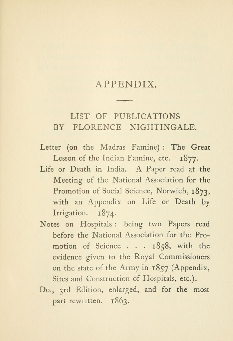 APPENDIX. LIST OF PUBLICATIONS BY FLORENCE NIGHTINGALE. Letter (on the Madras Famine) : The Great Lesson of the Indian Famine, etc. 1877. Life or Death in India. A Paper read at the Meeting of the National Association for the Promotion of Social Science, Norwich, 1873, with an Appendix on Life or Death by Irrigation. 1874. Notes on Hospitals : being two Papers read before the National Association for the Pro- motion of Science . . . 1858, with the evidence given to the Royal Commissioners on the state of the Army in 1857 (Appendix, Sites and Construction of Hospitals, etc.). Do., 3rd Edition, enlarged, and for the most part rewritten. 1863.