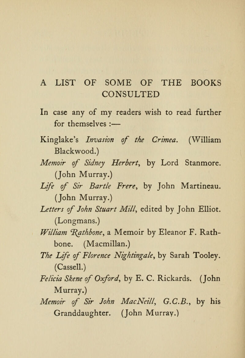 A LIST OF SOME OF THE BOOKS CONSULTED In case any of my readers wish to read further for themselves :— Kinglake's Invasion of the Crimea. (William Blackwood.) Memoir of Sidney Herbert, by Lord Stanmore. (John Murray.) Life of Sir Bartle Frere, by John Martineau. (John Murray.) Letters of John Stuart Mill, edited by John Elliot. (Longmans.) William ^^athbone, a Memoir by Eleanor F. Rath- bone. (Macmillan.) The Life of Florence Nightingale, by Sarah Tooley. (Cassell.) Felicia Skene of Oxford, by E. C. Rickards. (John Murray.) Memoir of Sir John MacNeill, G.C.B., by his Granddaughter. (John Murray.)