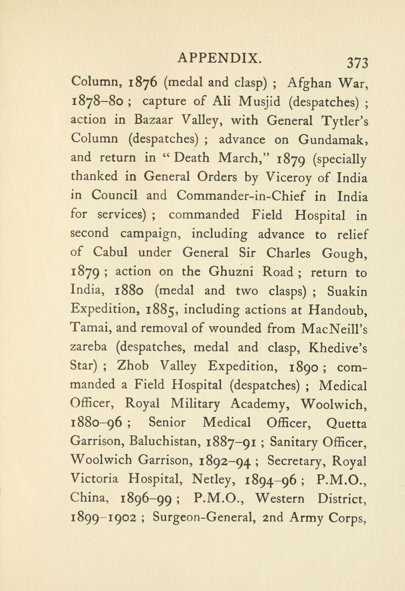 Column, 1876 (medal and clasp) ; Afghan War, 1878-80 ; capture of Ali Musjid (despatches) ; action in Bazaar Valley, with General Tytler's Column (despatches) ; advance on Gundamak, and return in  Death March, 1879 (specially thanked in General Orders by Viceroy of India in Council and Commander-in-Chief in India for services) ; commanded Field Hospital in second campaign, including advance to relief of Cabul under General Sir Charles Gough, 1879 ; action on the Ghuzni Road ; return to India, 1880 (medal and two clasps) ; Suakin Expedition, 1885, including actions at Handoub, Tamai, and removal of wounded from MacNeill's zareba (despatches, medal and clasp, Khedive's Star) ; Zhob Valley Expedition, 1890 ; com- manded a Field Hospital (despatches) ; Medical Officer, Royal Military Academy, Woolwich, 1880-96 ; Senior Medical Officer, Quetta Garrison, Baluchistan, 1887-91 ; Sanitary Officer, Woolwich Garrison, 1892-94 ; Secretary, Royal Victoria Hospital, Netley, 1894-96 ; P.M.O., China, 1896-99 ; P.M.O., Western District, 1899-1902 ; Surgeon-General, 2nd Army Corps,