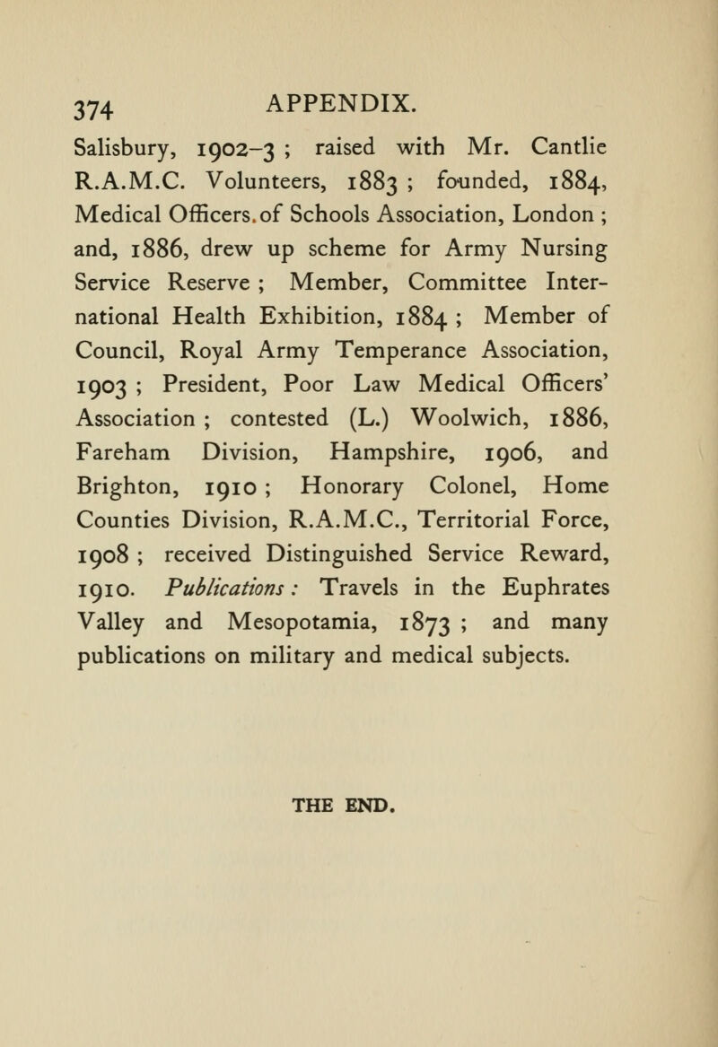 Salisbury, 1902-3 ; raised with Mr. Cantlie R.A.M.C. Volunteers, 1883 ; founded, 1884, Medical Officers, of Schools Association, London ; and, 1886, drew up scheme for Army Nursing Service Reserve ; Member, Committee Inter- national Health Exhibition, 1884 ; Member of Council, Royal Army Temperance Association, 1903 ; President, Poor Law Medical Officers' Association ; contested (L.) Woolwich, 1886, Fareham Division, Hampshire, 1906, and Brighton, 1910 ; Honorary Colonel, Home Counties Division, R.A.M.C, Territorial Force, 1908 ; received Distinguished Service Reward, 1910. Publications: Travels in the Euphrates Valley and Mesopotamia, 1873 ; and many publications on military and medical subjects. THE END.