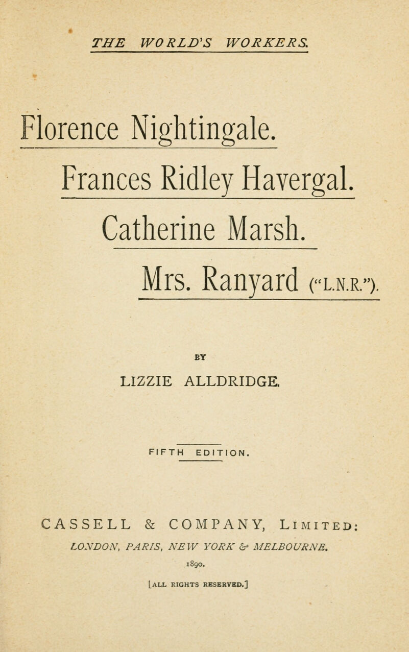 Florence Nightingale. Frances Ridley Havergal. Catherine Marsh. Mrs. Ranyard cln-r. .). BY LIZZIE ALLDRIDGE. FIFTH EDITION. CASSELL & COMPANY, Limited: LONDON, PARIS, NEW YORK 6- MELBOURNE. 1890. [all kights reserved.]