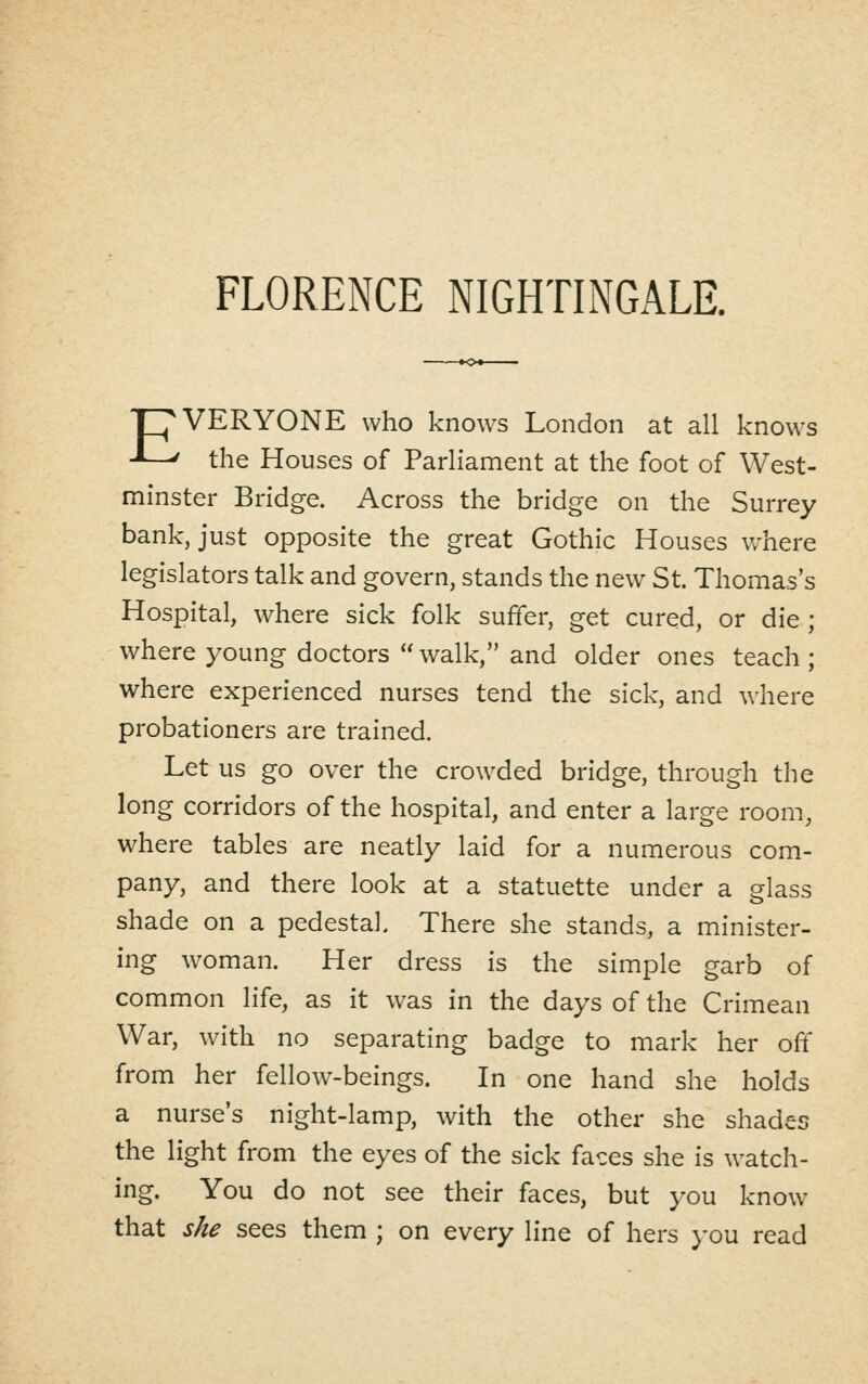PVERYONE who knows London at all knows -Ll^ the Houses of Parliament at the foot of West- minster Bridge. Across the bridge on the Surrey bank, just opposite the great Gothic Houses where legislators talk and govern, stands the new St. Thomas's Hospital, where sick folk suffer, get cured, or die ; where young doctors walk, and older ones teach; where experienced nurses tend the sick, and where probationers are trained. Let us go over the crowded bridge, through the long corridors of the hospital, and enter a large room, where tables are neatly laid for a numerous com- pany, and there look at a statuette under a glass shade on a pedestal. There she stands, a minister- ing woman. Her dress is the simple garb of common life, as it was in the days of the Crimean War, with no separating badge to mark her off from her fellow-beings. In one hand she holds a nurse's night-lamp, with the other she shades the light from the eyes of the sick faces she is watch- ing. You do not see their faces, but you know that she sees them ; on every line of hers }-ou read