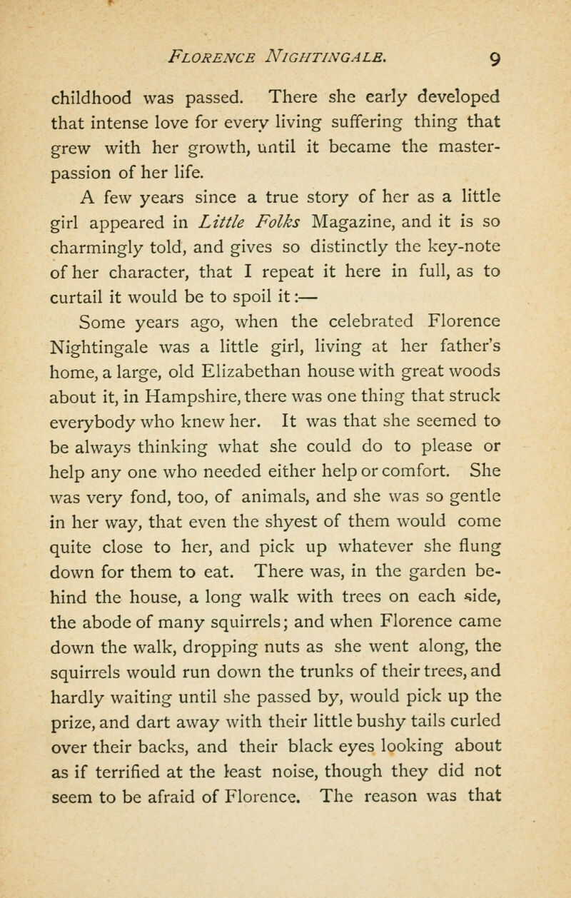 childhood was passed. There she early developed that intense love for every living suffering thing that grew with her growth, until it became the master- passion of her life. A few years since a true story of her as a little girl appeared in Little Folks Magazine, and it is so charmingly told, and gives so distinctly the key-note of her character, that I repeat it here in full, as to curtail it would be to spoil it:— Some years ago, when the celebrated Florence Nightingale was a little girl, living at her father's home, a large, old Elizabethan house with great woods about it, in Hampshire, there was one thing that struck everybody who knew her. It was that she seemed to be always thinking what she could do to please or help any one who needed either help or comfort. She was very fond, too, of animals, and she was so gentle in her way, that even the shyest of them would come quite close to her, and pick up whatever she flung down for them to eat. There was, in the garden be- hind the house, a long walk with trees on each ^ide, the abode of many squirrels; and when Florence came down the walk, dropping nuts as she went along, the squirrels would run down the trunks of their trees, and hardly waiting until she passed by, would pick up the prize, and dart away with their little bushy tails curled over their backs, and their black eyes looking about as if terrified at the least noise, though they did not seem to be afraid of Florence. The reason was that