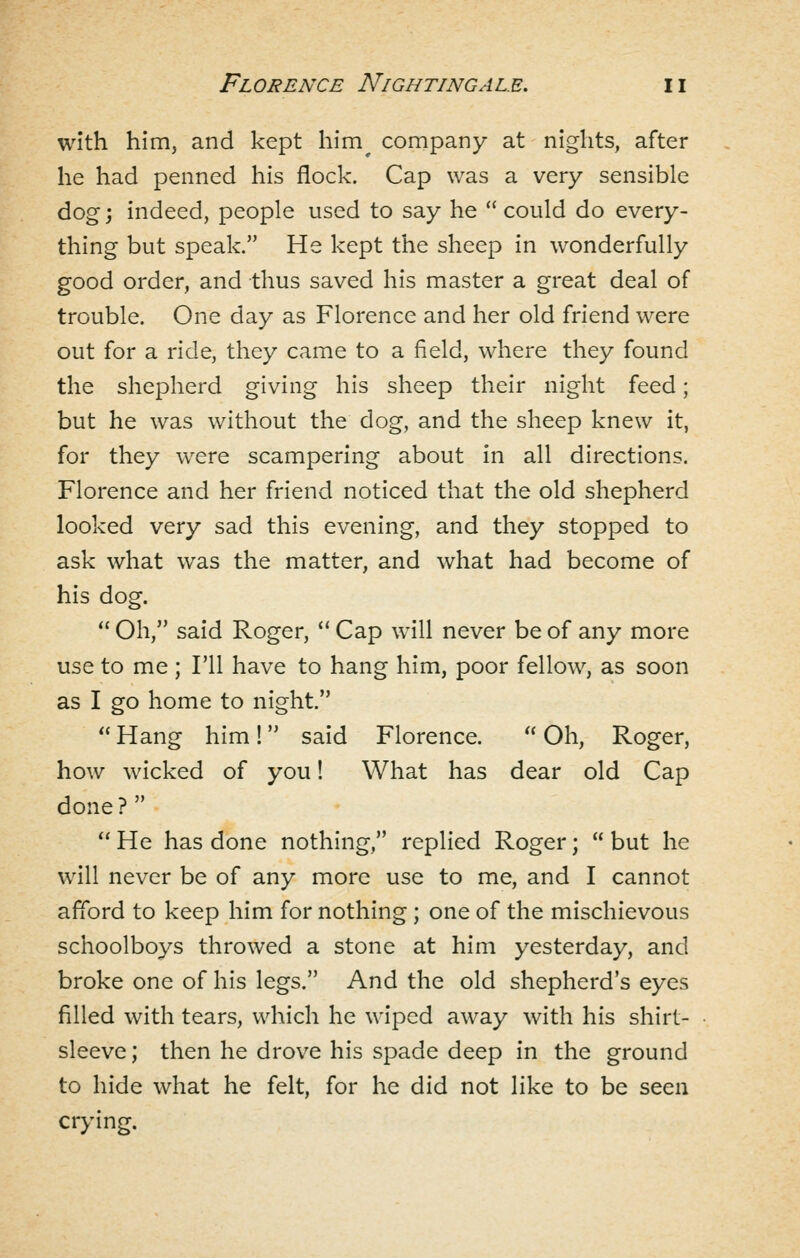 with him, and kept him^ company at nights, after he had penned his flock. Cap was a very sensible dog j indeed, people used to say he  could do every- thing but speak. He kept the sheep in wonderfully good order, and thus saved his master a great deal of trouble. One day as Florence and her old friend were out for a ride, they came to a field, where they found the shepherd giving his sheep their night feed; but he was without the dog, and the sheep knew it, for they were scampering about in all directions. Florence and her friend noticed that the old shepherd looked very sad this evening, and they stopped to ask what was the matter, and what had become of his dog.  Oh, said Roger,  Cap will never be of any more use to me ; I'll have to hang him, poor fellow, as soon as I go home to night.  Hang him! said Florence.  Oh, Roger, how wicked of you! What has dear old Cap done ?   He has done nothing, replied Roger;  but he will never be of any more use to me, and I cannot afford to keep him for nothing ; one of the mischievous schoolboys throwed a stone at him yesterday, and broke one of his legs. And the old shepherd's eyes filled with tears, which he wiped away with his shirt- sleeve ; then he drove his spade deep in the ground to hide what he felt, for he did not like to be seen crying.