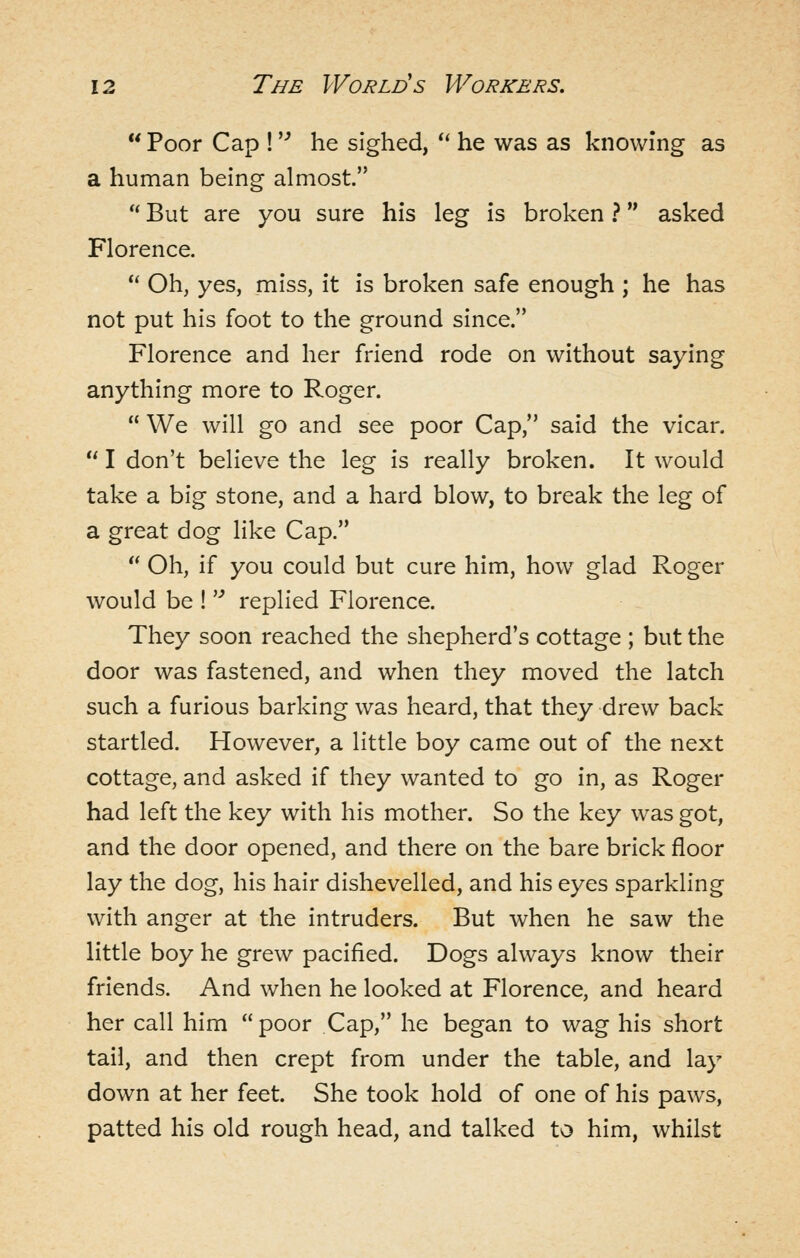  Poor Cap ! '-^ he sighed, *' he was as knowing as a human being almost. '' But are you sure his leg is broken ? asked Florence.  Oh, yes, miss, it is broken safe enough ; he has not put his foot to the ground since. Florence and her friend rode on without saying anything more to Roger.  We will go and see poor Cap, said the vicar.  I don't believe the leg is really broken. It would take a big stone, and a hard blow, to break the leg of a great dog like Cap.  Oh, if you could but cure him, how glad Roger would be ! '■* replied Florence. They soon reached the shepherd's cottage ; but the door was fastened, and when they moved the latch such a furious barking was heard, that they drew back startled. However, a little boy came out of the next cottage, and asked if they wanted to go in, as Roger had left the key with his mother. So the key was got, and the door opened, and there on the bare brick floor lay the dog, his hair dishevelled, and his eyes sparkling with anger at the intruders. But when he saw the little boy he grew pacified. Dogs always know their friends. And when he looked at Florence, and heard her call him  poor Cap, he began to wag his short tail, and then crept from under the table, and lay down at her feet. She took hold of one of his paws, patted his old rough head, and talked to him, whilst