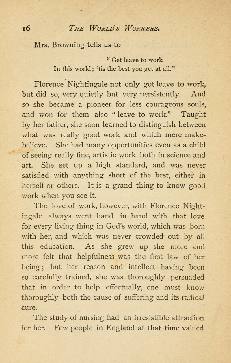 Mrs. Browning tells us to  Get leave to work In this world; 'tis the best you get at all.'* Florence Nightingale not only got leave to work, but did so, very quietly but very persistently. And so she became a pioneer for less courageous souls, and won for them also  leave to work. Taught by her father, she soon learned to distinguish between what was really good work and which mere make- believe. She had many opportunities even as a child of seeing really fine, artistic work both in science and art. She set up a high standard, and was never satisfied with anything short of the best, either in herself or others. It is a grand thing to know good work when you see it. The love of work, however, with Florence Night- ingale always went hand in hand with that love for every living thing in God's world, which was born with her, and which was never crowded out by all this education. As she grew up she more and more felt that helpfulness was the first law of her being; but her reason and intellect having been so carefully trained, she was thoroughly persuaded that in order to help effectually, one must know thoroughly both the cause of suffering and its radica] cure. The study of nursing had an irresistible attraction for her. Few people in England at that time valued