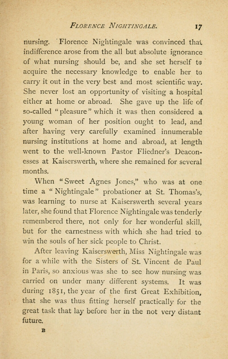 nursing. ' Florence Nightingale was convinced thai indifference arose from the all but absolute ignorance of what nursing should be, and she set herself to acquire the necessary knowledge to enable her to carry it out in the very best and most scientific way. She never lost an opportunity of visiting a hospital either at home or abroad. She gave up the life of so-called  pleasure which it was then considered a young woman of her position ought to lead, and after having very carefully examined innumerable nursing institutions at home and abroad, at length went to the well-known Pastor Fliedner's Deacon- esses at Kaiserswerth, where she remained for several months. When  Sweet Agnes Jones, who was at one time a  Nightingale probationer at St. Thomas's, was learning to nurse at Kaiserswerth several years later, she found that Florence Nightingale was tenderly remembered there, not only for her wonderful skill, but for the earnestness with which she had tried to win the souls of her sick people to Christ. After leaving Kaiserswerth, Miss Nightingale was for a while with the Sisters of St. Vincent de Paul in Paris, so anxious was she to see how nursing was carried on under many different systems. It was during 1851, the year of the first Great Exhibition, that she was thus fitting herself practically for the great task that lay before her in the not very distant future. B