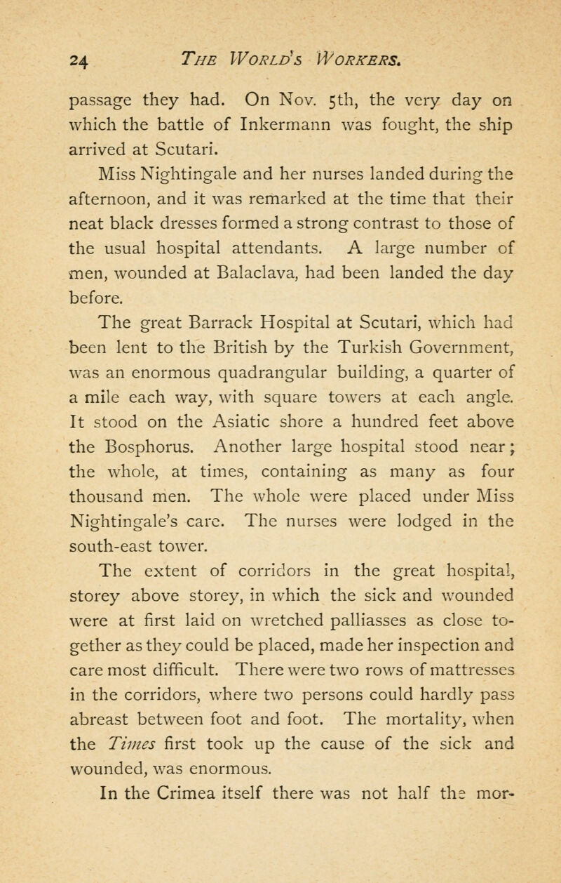 passage they had. On Nov. 5th, the very day on which the battle of Inkermann was fought, the ship arrived at Scutari. Miss Nightingale and her nurses landed during the afternoon, and it was remarked at the time that their neat black dresses formed a strong contrast to those of the usual hospital attendants. A large number of men, wounded at Balaclava, had been landed the day before. The great Barrack Hospital at Scutari, which had been lent to the British by the Turkish Government, was an enormous quadrangular building, a quarter of a mile each way, with square towers at each angle. It stood on the Asiatic shore a hundred feet above the Bosphorus. Another large hospital stood near; the whole, at times, containing as many as four thousand men. The whole were placed under Miss Nightingale's care. The nurses were lodged in the south-east tower. The extent of corridors in the great hospital, storey above storey, in which the sick and wounded were at first laid on wretched palliasses as close to- gether as they could be placed, made her inspection and care most difficult. There were two rows of mattresses in the corridors, where two persons could hardly pass abreast between foot and foot. The mortality, when the Times first took up the cause of the sick and wounded, was enormous. In the Crimea itself there was not half ths mor-