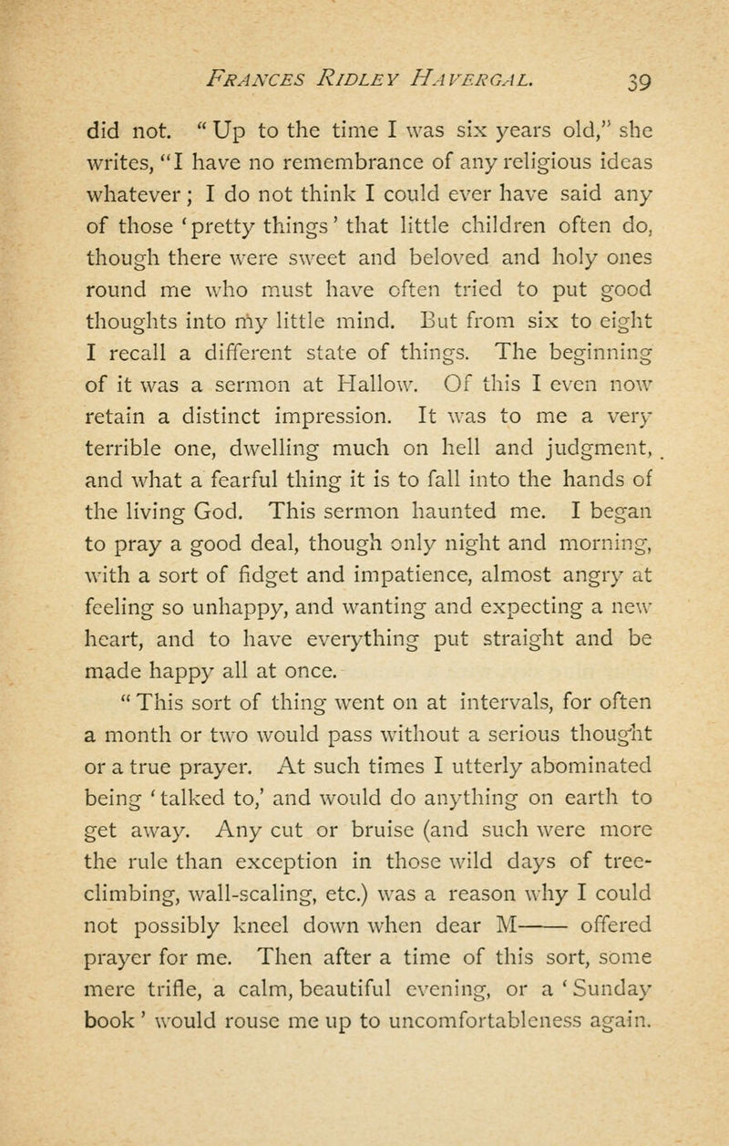 did not.  Up to the time I was six years old, she writes, I have no remembrance of any religious ideas whatever; I do not think I could ever have said any of those ' pretty things' that little children often do, though there were sweet and beloved and holy ones round me who m.ust have often tried to put good thoughts into my little mind. But from six to eight I recall a difYerent state of things. The beginning of it was a sermon at Hallow. Of this I even now retain a distinct impression. It was to me a very terrible one, dwelling much on hell and judgment, and what a fearful thing it is to fall into the hands of the living God. This sermon haunted me. I began to pray a good deal, though only night and morning, with a sort of fidget and impatience, almost angry at feeling so unhappy, and wanting and expecting a new heart, and to have everything put straight and be made happy all at once.  This sort of thing went on at intervals, for often a month or two would pass without a serious thoug-'ht or a true prayer. At such times I utterly abominated being ' talked to,' and would do anything on earth to get away. Any cut or bruise (and such were more the rule than exception in those wild days of tree- climbing, wall-scaling, etc.) was a reason why I could not possibly kneel down when dear M offered prayer for me. Then after a time of this sort, some mere trifle, a calm, beautiful evening, or a ' Sunday book' would rouse me up to uncomfortableness again.