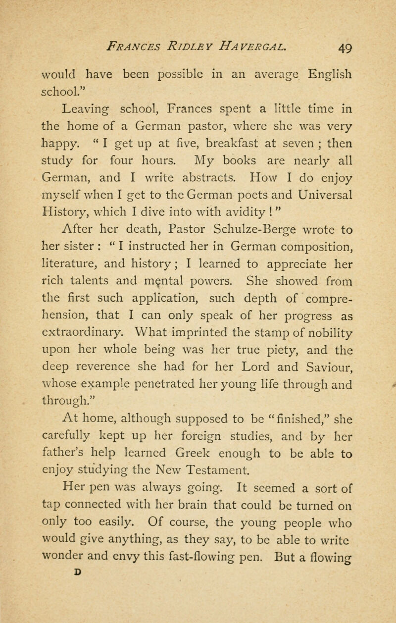 would have been possible in an average English school. Leaving school, Frances spent a little time in the home of a German pastor, where she was very happy.  I get up at five, breakfast at seven ; then study for four hours. My books are nearly all German, and I write abstracts. How I do enjoy myself when I get to the German poets and Universal History, which I dive into with avidity !  After her death, Pastor Schulze-Berge wrote to her sister :  I instructed her in German composition, literature^ and history; I learned to appreciate her rich talents and mental powers. She showed from the first such application, such depth of compre- hension, that I can only speak of her progress as extraordinary. What imprinted the stamp of nobility upon her whole being was her true piety, and the deep reverence she had for her Lord and Saviour, whose example penetrated her young life through and through. At home, although supposed to be  finished, she carefully kept up her foreign studies, and by her father's help learned Greek enough to be able to enjoy studying the New Testament. Her pen was always going. It seemed a sort of tap connected with her brain that could be turned on only too easily. Of course, the young people who would give anything, as they say, to be able to write wonder and envy this fast-flowing pen. But a flowing