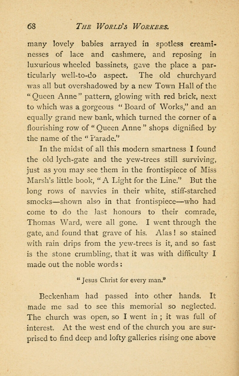 many lovely babies arrayed in spotless creami- nesses of lace and cashmere, and reposing in luxurious wheeled bassinets, gave the place a par- ticularly well-to-do aspect. The old churchyard was all but overshadowed by a new Town Hall of the  Queen Anne  pattern, glowing with red brick, next to which was a gorgeous ** Board of Works, and an equally grand new bank, which turned the corner of a flourishing row of  Queen Anne  shops dignified by the name of the  Parade. In the midst of all this modern smartness I found the old lych-gate and the yew-trees still surviving, just as you may see them in the frontispiece of Miss Marsh's little book,  A Light for the Line. But the long rows of navvies in their white, stiff-starched smocks—shown also in that frontispiece—who had come to do the last honours to their com.rade, Thomas Ward, were all gone. I went through the gate, and found that grave of his. Alas ! so stained with rain drips from the yew-trees is it, and so fast is the stone crumbling, that it was with difficulty I made out the noble words:  Jesus Christ for every man.'* Beckenham had passed into other hands. It made me sad to see this memorial so neglected. The church was open, so I went in ; it was full of interest. At the west end of the church you are sur- prised to find deep and lofty galleries rising one above
