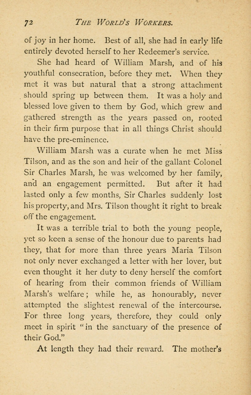 of joy in her home. Best of all, she had in early life entirely devoted herself to her Redeemer's service. She had heard of William Marsh, and of his youthful consecration, before they met. When they met it was but natural that a strong attachment should spring up between them. It was a holy and blessed love given to them by God, which grew and gathered strength as the years passed on, rooted in their firm purpose that in all things Christ should have the pre-eminence. William Marsh was a curate when he met Miss Tilson, and as the son and heir of the gallant Colonel Sir Charles Marsh, he was welcomed by her family, and an engagement permitted. But after it had lasted only a fev/ months, Sir Charles suddenly lost his property, and Mrs. Tilson thought it right to break off the engagement. It was a terrible trial to both the young people, yet so keen a sense of the honour due to parents had they, that for more than three years Maria Tilson not only never exchanged a letter with her lover, but even thought it her duty to deny herself the comfort of hearing from their common friends of William Marsh's welfare; while he, as honourably^ never attempted the slightest renevval of the intercourse. For three long years, therefore, they could only meet in spirit in the sanctuary of the presence of their God. At length they had their reward. The mother's