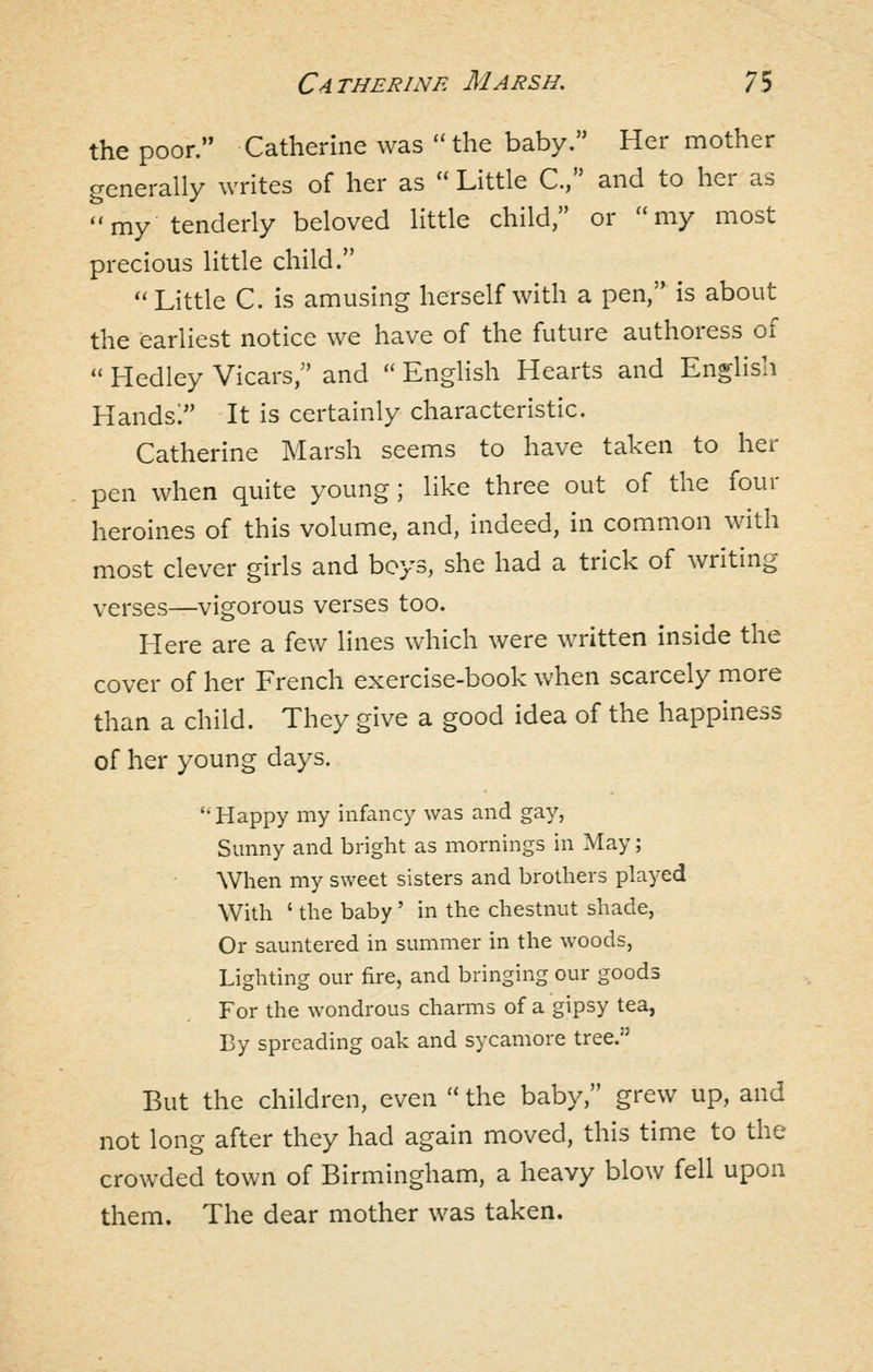 the poor. Catherine was the baby. Her mother generally writes of her as  Little C, and to her as my tenderly beloved little child, or my most precious little child. Little C. is amusing herself with a pen, is about the earliest notice we have of the future authoress of  Hedley Vicars, and  English Hearts and Englisli Hands! It is certainly characteristic. Catherine Marsh seems to have taken to her pen when quite young; like three out of the four heroines of this volume, and, indeed, in common with most clever girls and boys, she had a trick of writing verses—vigorous verses too. Here are a few lines which were written inside the cover of her French exercise-book when scarcely more than a child. They give a good idea of the happiness of her young days. '•Happy my infancy was and gay, Sunny and bright as mornings in May; When my sweet sisters and brothers played With ' the baby' in the chestnut shade. Or sauntered in summer in the woods. Lighting our fire, and bringing our goods For the wondrous charms of a gipsy tea, By spreading oak and sycamore tree. But the children, even  the baby, grew up, and not long after they had again moved, this time to the crowded town of Birmingham, a heavy blow fell upon them. The dear mother was taken.