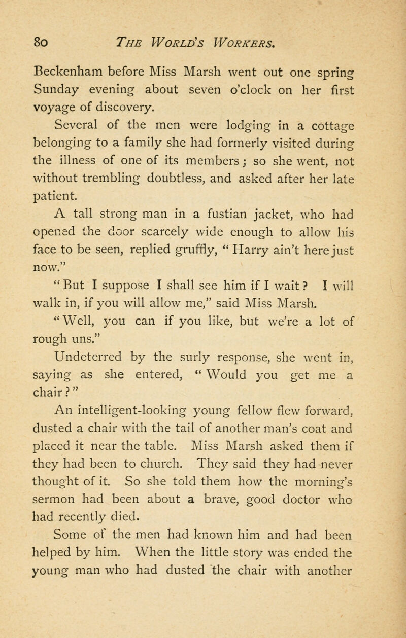 Beckenham before Miss Marsh went out one spring Sunday evening about seven o'clock on her first voyage of discovery. Several of the men were lodging in a cottage belonging to a family she had formerly visited during the illness of one of its members; so she went, not without trembling doubtless, and asked after her late patient. A tall strong man in a fustian jacket, who had opened the door scarcely wide enough to allow his face to be seen, replied gruffly,  Harry ain't here just now. But I suppose I shall see him if I wait? I will walk in, if you will allow me, said Miss Marsh. Well, you can if you like, but we're a lot of rough uns. Undeterred by the surly response, she went in, saying as she entered,  Would you get me a chair ? An intelligent-looking young fellow flew forward, dusted a chair with the tail of another man's coat and placed it near the table. Miss Marsh asked them if they had been to church. They said they had never thought of it. So she told them how the morning's sermon had been about a brave, good doctor who had recently died. Some of the men had known him and had been helped by him. When the little story was ended the young man who had dusted the chair with another