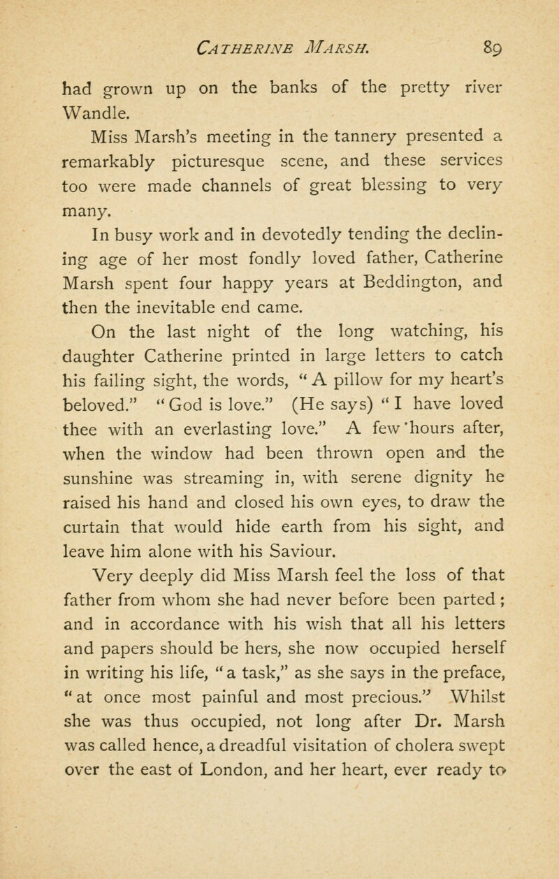 had grown up on the banks of the pretty river Wandle. Miss Marsh's meeting in the tannery presented a remarkably picturesque scene, and these services too were made channels of great blessing to very many. In busy work and in devotedly tending the declin- ing age of her most fondly loved father, Catherine Marsh spent four happy years at Beddington, and then the inevitable end came. On the last night of the long watching, his daughter Catherine printed in large letters to catch his failing sight, the words, '* A pillow for my heart's beloved. *'God is love. (He says) ''I have loved thee with an everlasting love. A few'hours after, when the window had been thrown open an-d the sunshine was streaming in, with serene dignity he raised his hand and closed his own eyes, to draw the curtain that would hide earth from his sight, and leave him alone with his Saviour. Very deeply did Miss Marsh feel the loss of that father from whom she had never before been parted; and in accordance with his wish that all his letters and papers should be hers, she now occupied herself in writing his life,  a task, as she says in the preface,  at once most painful and most precious.'^ Whilst she was thus occupied, not long after Dr. Marsh was called hence, a dreadful visitation of cholera swept over the east ol London, and her heart, ever ready to»